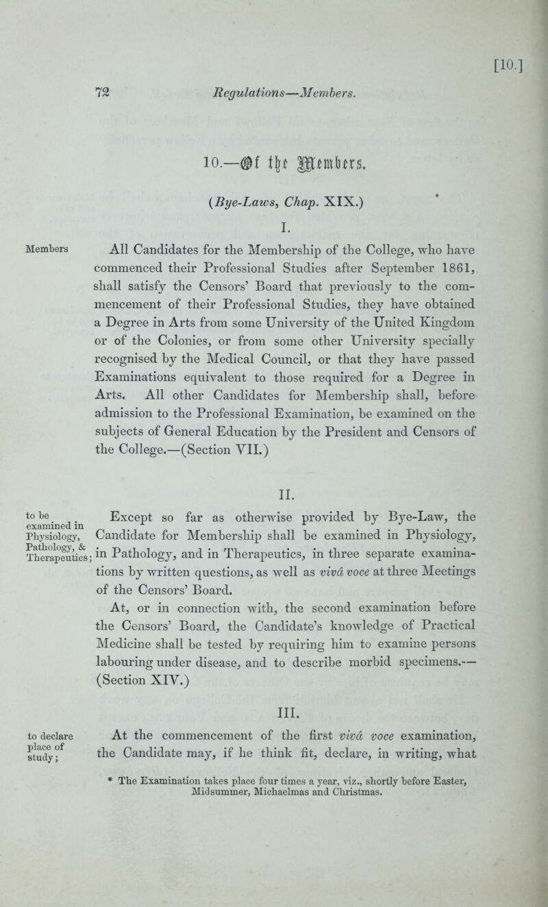 io.—<ff tft* upmfrtrs. (Bye-Laws, Chap. XIX.) I. Members All Candidates for the Membership of the College, who have commenced their Professional Studies after September 1861, shall satisfy the Censors’ Board that previously to the com- mencement of their Professional Studies, they have obtained a Degree in Arts from some University of the United Kingdom or of the Colonies, or from some other University specially recognised by the Medical Council, or that they have passed Examinations equivalent to those required for a Degree in Arts. All other Candidates for Membership shall, before admission to the Professional Examination, he examined on the subjects of General Education by the President and Censors of the College.—(Section VII.) II. to be # Except so far as otherwise provided by Bye-Law, the examined in . Physiology, Candidate for Membership shall be examined m Physiology, Thm’apeutifs; Pathology, and in Therapeutics, in three separate examina- tions by written questions, as well as viva voce at three Meetings of the Censors’ Board. At, or in connection with, the second examination before the Censors’ Board, the Candidate’s knowledge of Practical Medicine shall be tested by requiring him to examine persons labouring under disease, and to describe morbid specimens.— (Section XIV.) to declare place of study; III. At the commencement of the first viva voce examination, the Candidate may, if he think fit, declare, in writing, what * The Examination takes place four times a year, viz., shortly before Easter, Midsummer, Michaelmas and Christmas.