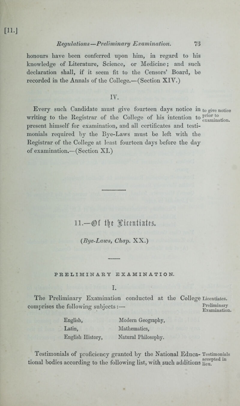 honours have been conferred upon him, in regard to his knowledge of Literature, Science, or Medicine; and such declaration shall, if it seem fit to the Censors’ Board, be recorded in the Annals of the College.—(Section XIY.) IV. Every such Candidate must give fourteen days notice in writing to the Registrar of the College of his intention to present himself for examination, and all certificates and testi- monials required by the Bye-Laws must be left with the Registrar of the College at least fourteen days before the day of examination.—(Section XI.) li—©f [\t ITimtiatts. (Bye-Laws, Chap. XX.) PRELIMINARY EXAMINATION. I. The Preliminary Examination conducted at the College comprises the following subjects:— English, Modern Geography, Latin, Mathematics, English History, Natural Philosophy. Testimonials of proficiency granted by the National Educa- tional bodies according to the following list, with such additions to give notice prior to examination. Licentiates. Preliminary Examination. Testimonials accepted in lieu.