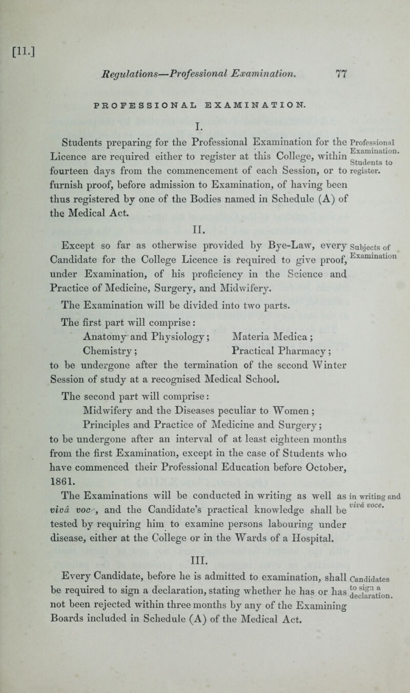 PROFESSIONAL EXAMINATION. I. Students preparing for the Professional Examination for the Professional Licence are required either to register at this College, within fourteen days from the commencement of each Session, or to register, furnish proof, before admission to Examination, of having been thus registered by one of the Bodies named in Schedule (A) of the Medical Act. II. Except so far as otherwise provided by Bye-Law, every Subjects of Candidate for the College Licence is tequired to give proof, Examinatlon under Examination, of his proficiency in the Science and Practice of Medicine, Surgery, and Midwifery. The Examination will be divided into two parts. The first part will comprise : Anatomy and Physiology; Materia Medica ; Chemistry; Practical Pharmacy; to be undergone after the termination of the second Winter Session of study at a recognised Medical School. The second part will comprise: Midwifery and the Diseases peculiar to Women; Principles and Practice of Medicine and Surgery; to be undergone after an interval of at least eighteen months from the first Examination, except in the case of Students who have commenced their Professional Education before October, 1861. The Examinations will be conducted in writing as well as in writing and viva voc , and the Candidate’s practical knowledge shall be lua l°ce’ tested by requiring him to examine persons labouring under disease, either at the College or in the Wards of a Hospital. III. Every Candidate, before he is admitted to examination, shall Candidates be required to sign a declaration, stating whether he has or has declaration not been rejected within three months by any of the Examining Boards included in Schedule (A) of the Medical Act.