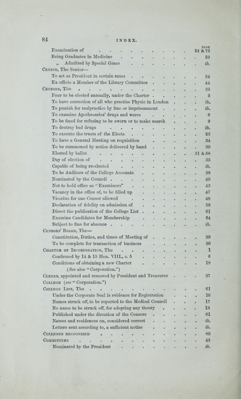 _ page Examination of 52 & 72 Being Graduates in Medicine 52 „ Admitted by Special Grace ib. Censor, The Senior— To act as President in certain cases 24 Ex-officio a Member of the Library Committee 44 Censors, The 35 Four to be elected annually, under the Charter 3 To have correction of all who practise Physic in London . . . ib. To punish for malpractice by fine or imprisonment . ... ib. To examine Apothecaries’ drugs and wares 8 To be fined for refusing to be sworn or to make search ... 9 To destroy bad drugs ib. To execute the trusts of the Elects 23 To have a General Meeting on requisition 24 To be summoned by notice delivered by hand 30 Elected by ballot 31 & 68 Day of election of 35 Capable of being re-elected ib. To be Auditors of the College Accounts 38 Nominated by the Council 40 Not to hold office as “ Examiners” 43 Vacancy in the office of, to be filled up 47 Vicarius for one Censor allowed 48 Declaration of fidelity on admission of 59 Direct the publication of the College List 61 Examine Candidates for Membership 64 Subject to fine for absence . ib. Censors’ Board, The— Constitution, Duties, and times of Meeting of 29 To he complete for transaction of business 30 Charter of Incorporation, The 1 Confirmed by 14 & 15 Hen. VIII., c. 5 6 Conditions of obtaining a new Charter 18 (See also “ Corporation.”) Clerks, appointed and removed by President and Treasurer ... 37 College (see “ Corporation.”) College List, The 61 Under the Corporate Seal is evidence for Registration ... 16 Names struck off, to be reported to the Medical Council ... 17 No name to be struck off, for adopting any theory .... 18 Published under the direction of the Censors 61 Names and residences on, considered correct . .... ib. Letters sent according to, a sufficient notice ib. Colleges recognised 80 Committees 42 Nominated by the President ib.