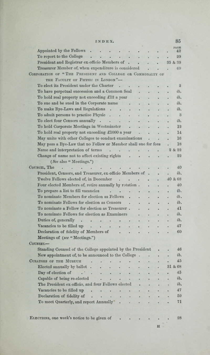 PAGE Appointed by the Fellows 42 To report to the College 29 President and Registrar ex-officio Members of . . . . 35 & 39 Treasurer Member of, when expenditure is considered ... 09 COBPOEATION OF “ THE PEESIDENT AND COLLEGE OB COMMONALTY OF the Faculty of Physic in London”— To elect its President under the Charter 2 To have perpetual succession and a Common Seal . ... ib. To hold real property not exceeding £12 a year . ... ib. To sue and be sued in the Corporate name ib. To make Bye-Laws and Regulations ib. To admit persons to practise Physic 3 To elect four Censors annually ib. To hold Corporate Meetings in Westminster 12 To hold real property not exceeding ^1000 a year .... 14 May unite with other Colleges to conduct examinations ... 16 May pass a Bye-Law that no Fellow or Member shall sue for fees . 18 Name and interpretation of terms 2 & 22 Change of name not to affect existing rights 22 (See also “ Meetings.”) Council, The 40 President, Censors, and Treasurer, ex-officio Members of . . . ib. Twelve Fellows elected of, in December 40 & 68 Four elected Members of, retire annually by rotation .... 40 To prepare a list to fill vacancies ib. To nominate Members for election as Fellows ib. To nominate Fellows for election as Censors ib. To nominate a Fellow for election as Treasurer 41 To nominate Fellows for election as Examiners . ... ib. Duties of, generally ib. Vacancies to be filled up .47 Declaration of fidelity of Members of 60 Meetings of (see “ Meetings.”) Counsel— Standing Counsel of the College appointed by the President . . 46 New appointment of, to be announced to the College ... ib. CuEATOES OF THE MUSEUM 45 Elected annually by ballot 31 & 68 Day of election of . ‘ 45 Capable of being re-elected ib. The President ex-officio, and four Fellows elected . ... ib. Vacancies to be filled up 47 Declaration of fidelity of 59 To meet Quarterly, and report Annually ‘ 71 Elections, one week’s notice to be given of 28 H