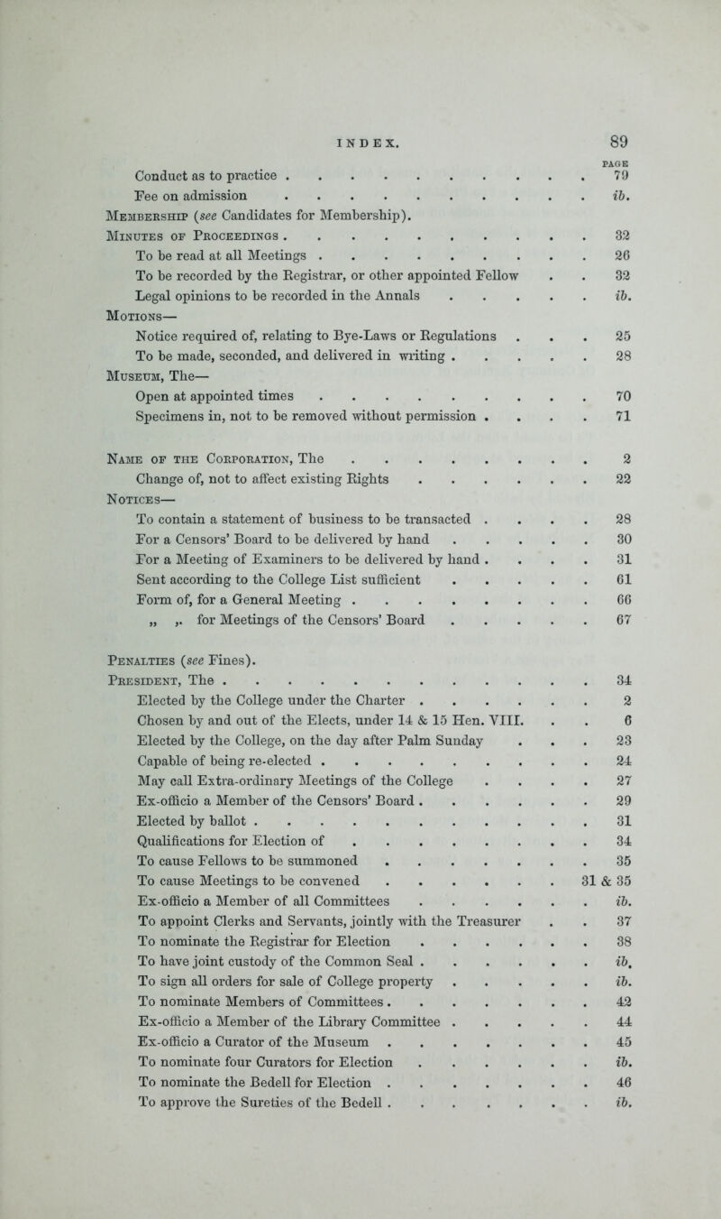 PAGE Conduct as to practice 79 Fee on admission ib. Membership (see Candidates for Membership). Minutes of Proceedings 32 To be read at all Meetings 26 To be recorded by the Registrar, or other appointed Fellow . . 32 Legal opinions to be recorded in the Annals ib. Motions— Notice required of, relating to Bye-Laws or Regulations ... 25 To be made, seconded, and delivered in writing 28 Museum, The— Open at appointed times 70 Specimens in, not to be removed without permission . . . . 71 Name of the Corporation, The 2 Change of, not to affect existing Rights 22 Notices— To contain a statement of business to be transacted .... 28 For a Censors’ Board to be delivered by hand 30 For a Meeting of Examiners to be delivered by hand .... 31 Sent according to the College List sufficient 61 Form of, for a General Meeting 66 „ ,. for Meetings of the Censors’ Board 67 Penalties (see Fines). President, The 34 Elected by the College under the Charter 2 Chosen by and out of the Elects, under 14 & 15 Hen. VIII. . . 6 Elected by the College, on the day after Palm Sunday ... 23 Capable of being re-elected 24 May call Extra-ordinary Meetings of the College .... 27 Ex-officio a Member of the Censors’ Board 29 Elected by ballot 31 Qualifications for Election of 34 To cause Fellows to be summoned 35 To cause Meetings to be convened 31 & 35 Ex-officio a Member of all Committees ib. To appoint Clerks and Servants, jointly with the Treasurer . . 37 To nominate the Registrar for Election 38 To have joint custody of the Common Seal ib. To sign all orders for sale of College property ib. To nominate Members of Committees 42 Ex-officio a Member of the Library Committee 44 Ex-officio a Curator of the Museum 45 To nominate four Curators for Election ib. To nominate the Bedell for Election 46 To approve the Sureties of the Bedell ib.