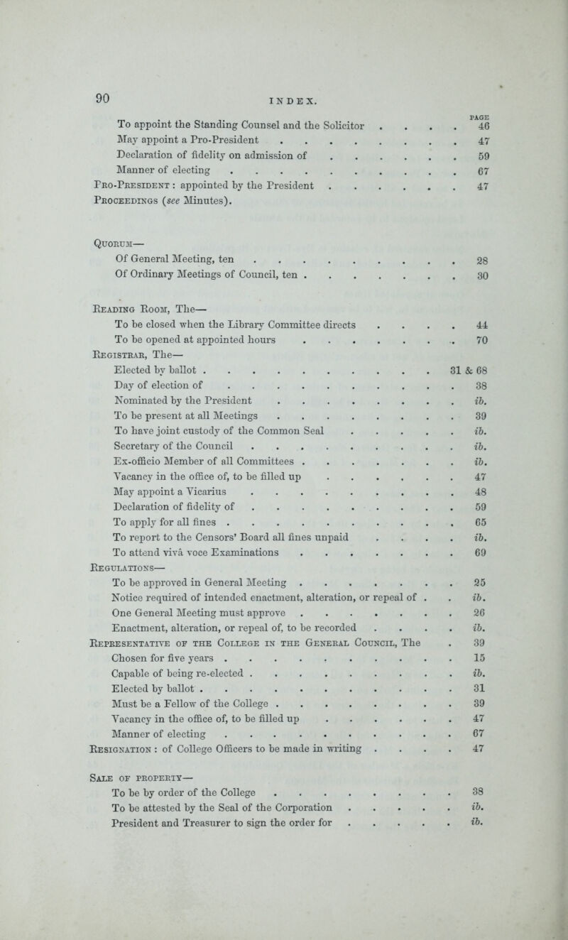 To appoint the Standing Counsel and the Solicitor .... 46 May appoint a Pro-President 47 Declaration of fidelity on admission of 59 Manner of electing .67 Pro-President : appointed by the President 47 Proceedings (see Minutes). Quorum— Of General Meeting, ten 28 Of Ordinary Meetings of Council, ten 30 Reading Room, The— To be closed when the Library Committee directs 44 To he opened at appointed hours . 70 Registrar, The— Elected bv ballot 31 & 68 Day of election of 38 Nominated by the President .... ib. To be present at all Meetings .... 39 To have joint custody of the Common Seal ib. Secretary of the Council ib. Ex-officio Member of all Committees . ib. Vacancy in the office of, to be filled up 47 May appoint a Vicarius 48 Declaration of fidelity of 59 To apply for all fines 65 To report to the Censors’ Board all fines unpaid ib. To attend viva voce Examinations 69 Regulations— To be approved in General Meeting . 25 Notice required of intended enactment, alteration, or repeal of ib. One General Meeting must approve 26 Enactment, alteration, or repeal of, to be recorded ib. Representative of the College in the General Council, The 39 Chosen for five years 15 Capable of being re-elected ib. Elected by ballot 31 Must be a Fellow of the College .... 39 Vacancy in the office of, to be filled up 47 Manner of electing ... ... 67 Resignation : of College Officers to be made in writing 47 Sale of property— To be by order of the College .... 38 To be attested by the Seal of the Corporation . . ib. President and Treasurer to sign the order for . ib.