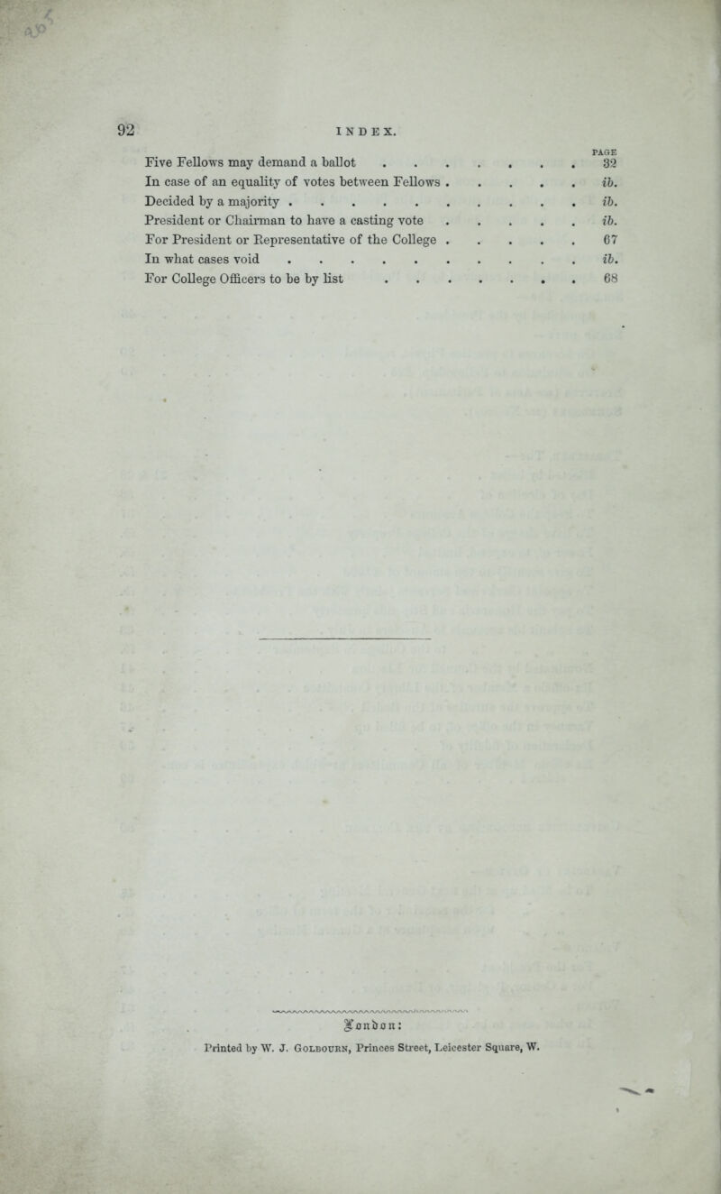 PAGE Five Fellows may demand a ballot 32 In case of an equality of votes between Fellows ib. Decided by a majority ib. President or Chairman to have a casting vote ib. For President or Representative of the College 67 In what cases void ib. For College Officers to be by list 68 ITonbon: Printed by W. J. Golbourn, Princes Street, Leicester Square, W.