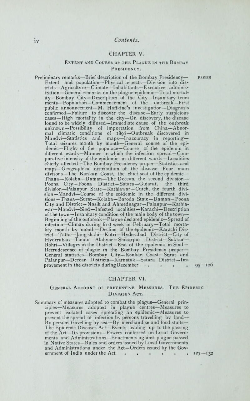 CHAPTER V. Extent and Course of the Plague in the Bombay Presidency. Preliminary remarks—Brief description of the Bombay Presidency— Pages Extent and population—Physical aspects—Division into dis- tricts— Agriculture—Climate—Inhabitants—Executive adminis- tration—General remarks on the plague epidemic—Total mortal- ity—Bombay City—Description of the City—Insanitary tene- ments—Population—Commencement of the outbreak—First public announcement—M. Haffkine’s investigation—Diagnosis confirmed—Failure to discover the disease—Early suspicious cases—High mortality in the city—On discovery, the disease found to be widely diffused—Immediate cause of the outbreak unknown —Possibility of importation from China—Abnor- mal climatic conditions of 189b—Outbreak discovered in Mandvi—Statistics and maps—Inaccuracy in reporting— Total seizures month by month—General course of the epi- demic—Flight of the populace—Course of the epidemic in different wards—Manner in which the infection spread—Com- parative intensity of the epidemic in different wards—Localities chiefly affected—The Bombay Presidency proper—Statistics and maps—Geographical distribution of the disease —Four main divisons—The Konkan Coast, the chief seat of the epidemic— Thana—Kolaba—Daman—The Deccan, the second division— Poona City—Poona District—Satara—Gujarat, the third division—Palanpur State—Kathiawar—Cutch, the fourth divi- sion—Mandvi—Course of the epidemic in the different divi- sions—Thana—Surat—Kolaba—Baroda State—Daman— Poona City and District—Nasik and Ahmednagar—Palanpur—Kathia- war— Mandvi—Sind —Infected localities—Karachi—Description of the town—Insanitary condition of the main body of the town— Beginning of the outbreak—Plague declared epidemic—Spread of infection—Climax during first week in February—Total morta- lity month by month—Decline of the epidemic—Karachi Dis- trict—Tatta—Jangshahi—Kotri—Hyderabad District—City of Hyderabad—Tando Alahyar —Shikarpur District—Sukkur— Rohri—Villages in the District—End of the epidemic in Sind — Recrudescence of plague in the Bombay Presidency proper— General statistics—Bombay City—Konkan Coast—Surat and Palanpur—Deccan Districts—Karnatak—Satara District—Im- provement in the districts duringDecember .... 95—126 CHAPTER VI. General Account of preventive Measures. The Epidemic Diseases Act. Summary of measures adopted to combat the plague—General prin- ciples—Measures adopted in plague centres—Measures to prevent isolated cases spreading an epidemic—Measures to prevent the spread of infection by persons travelling bv land— By persons travelling by sea—By merchandise and food-stuffs— The Epidemic Diseases Act—Events leading up to the passing of the Act—Its provisions—Powers conferred on Local Govern- ments and Administrations—Enactments against plague passed in Native States—Rules and orders issued by Local Governments and Administrations under the Act—Orders issued by the Gov- ernment of India under the Act ...... 127—132