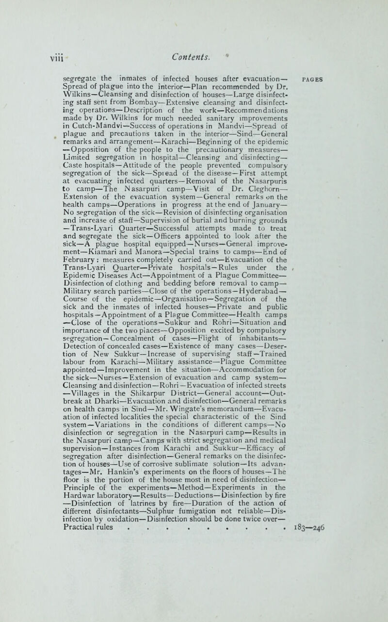 segregate the inmates of infected houses after evacuation— Spread of plague into the interior—Plan recommended by Dr. Wilkins—Cleansing and disinfection of houses—Large disinfect- ing staff sent from Bombay—Extensive cleansing and disinfect- ing operations—Description of the work—Recommendations made by Dr. Wilkins for much needed sanitary improvements in Cutch-Mandvi—Success of operations in Mandvi—Spread of plague and precautions taken in the interior—Sind—General remarks and arrangement—Karachi—Beginning of the epidemic — Opposition of the people to the precautionary measures— Limited segregation in hospital—Cleansing and disinfecting— Caste hospitals—Attitude of the people prevented compulsory segregation of the sick—Spiead of the disease—First attempt at evacuating infected quarters—Removal of the Nasarpuris to camp—The Nasarpuri camp—Visit of Dr. Cleghorn— Extension of the evacuation system—General remarks on the health camps—Operations in progress at the end of January— No segregation of the sick—Revision of disinfecting organisation and increase of staff—Supervision of burial and burning grounds — Trans-Lyari Quarter—Successful attempts made to treat and segregate the sick—Officers appointed to look after the sick—A plague hospital equipped—Nurses—General improve- ment—Kiamari and Manora—Special trains to camps—End of February : measures completely carried out—Evacuation of the Trans-Lyari Quarter—Private hospitals—Rules under the Epidemic Diseases Act—Appointment of a Plague Committee— Disinfection of clothing and bedding before removal to camp— Military search parties—Close of the operations —Hyderabad — Course of the epidemic—Organisation—Segregation of the sick and the inmates of infected houses—Private and public hospitals—Appointment of a Plague Committee—Health camps —Close of the operations—Sukkur and Rohri—Situation and importance of the two places—Opposition excited by compulsory segregation—Concealment of cases—Flight of inhabitants— Detection of concealed cases—Existence of many cases—Deser- tion of New Sukkur—Increase of supervising staff—Trained labour from Karachi—Military assistance—Plague Committee appointed—Improvement in the situation—Accommodation for the sick—Nurses—Extension of evacuation and camp system— Cleansing and disinfection—Rohri —Evacuation of infected streets —Villages in the Shikarpur District—General account—Out- break at Dharki—Evacuation and disinfection—General remarks on health camps in Sind—Mr. Wingate’s memorandum—Evacu- ation of infected localities the special characteristic of the Sind system—Variations in the conditions of different camps—No disinfection or segregation in the Nasarpuri camp—Results in the Nasarpuri camp—Camps with strict segregation and medical supervision—Instances from Karachi and Sukkur—Efficacy of segregation after disinfection—General remarks on the disinfec- tion of houses—Use of corrosive sublimate solution—Its advan- tages— Mr. Hankin’s experiments on the floors of houses—The floor is the portion of the house most in need of disinfection— Principle of the experiments—Method—Experiments in the Hardwar laboratory—Results—Deductions—Disinfection by fire —Disinfection of latrines by fire—Duration of the action of different disinfectants—Sulphur fumigation not reliable—Dis- infection by oxidation—Disinfection should be done twice over— Practical rules PAGES 183—246