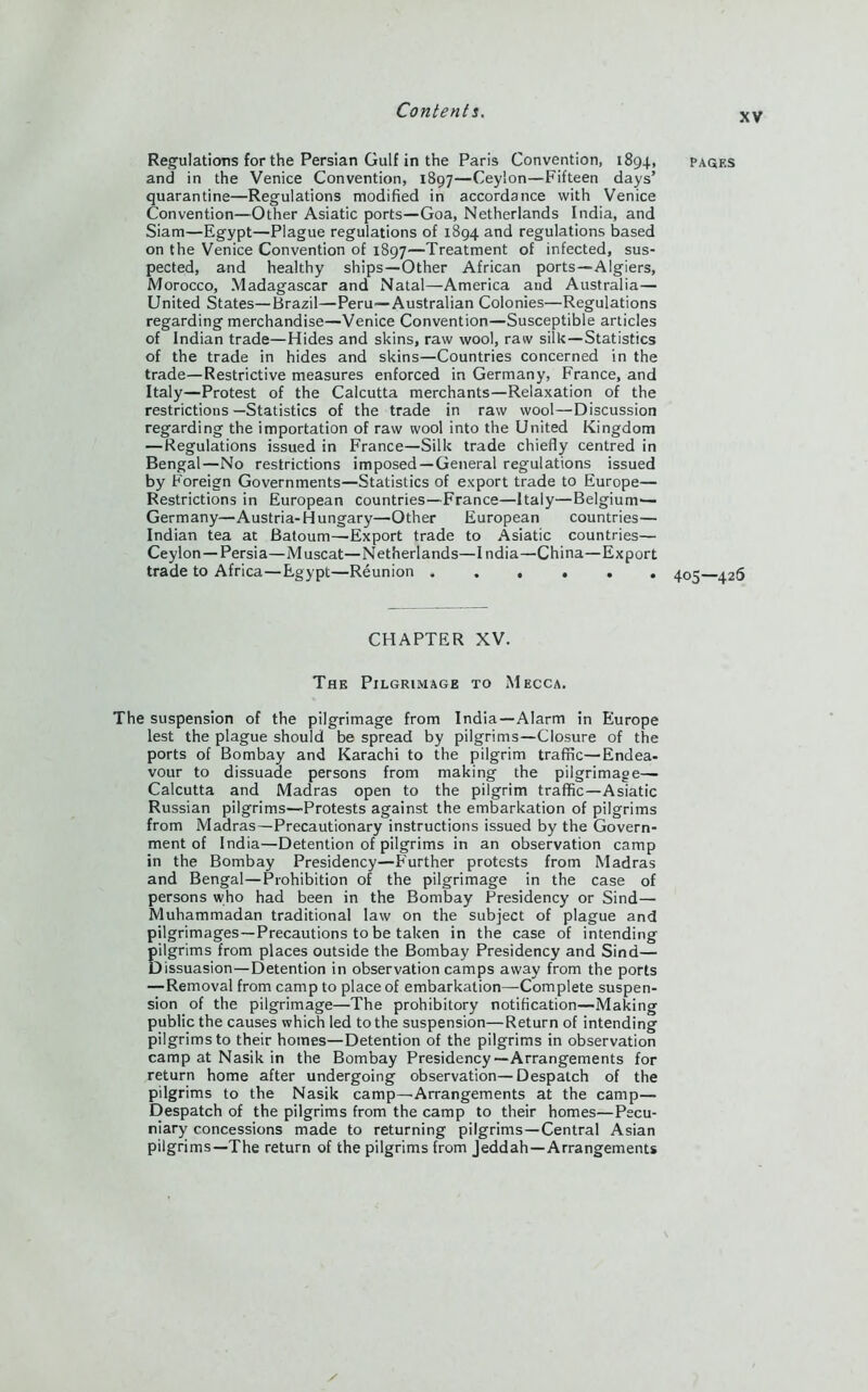 XV Regulations for the Persian Gulf in the Paris Convention, 1894, and in the Venice Convention, 1897—Ceylon—Fifteen days’ quarantine—Regulations modified in accordance with Venice Convention—Other Asiatic ports—Goa, Netherlands India, and Siam—Egypt—Plague regulations of 1894 and regulations based on the Venice Convention of 1897—Treatment of infected, sus- pected, and healthy ships—Other African ports—Algiers, Morocco, Madagascar and Natal—America aud Australia— United States—Brazil—Peru—Australian Colonies—Regulations regarding merchandise—Venice Convention—Susceptible articles of Indian trade—Hides and skins, raw wool, raw silk—Statistics of the trade in hides and skins—Countries concerned in the trade—Restrictive measures enforced in Germany, France, and Italy—Protest of the Calcutta merchants—Relaxation of the restrictions—Statistics of the trade in raw wool—Discussion regarding the importation of raw wool into the United Kingdom — Regulations issued in France—Silk trade chiefly centred in Bengal—No restrictions imposed—General regulations issued by Foreign Governments—Statistics of export trade to Europe— Restrictions in European countries—France—Italy—Belgium— Germany—Austria-Hungary—Other European countries— Indian tea at Batoum—Export trade to Asiatic countries— Ceylon —Persia—Muscat—Netherlands—India—China—Export trade to Africa—Egypt—Reunion ...... PAGES 405—426 CHAPTER XV. The Pilgrimage to Mecca. The suspension of the pilgrimage from India—Alarm in Europe lest the plague should be spread by pilgrims—Closure of the ports of Bombay and Karachi to the pilgrim traffic—Endea- vour to dissuade persons from making the pilgrimage— Calcutta and Madras open to the pilgrim traffic—Asiatic Russian pilgrims—Protests against the embarkation of pilgrims from Madras—Precautionary instructions issued by the Govern- ment of India—Detention of pilgrims in an observation camp in the Bombay Presidency—Further protests from Madras and Bengal—Prohibition of the pilgrimage in the case of persons who had been in the Bombay Presidency or Sind— Muhammadan traditional law on the subject of plague and pilgrimages—Precautions to be taken in the case of intending pilgrims from places outside the Bombay Presidency and Sind— Dissuasion—Detention in observation camps away from the ports — Removal from camp to place of embarkation—Complete suspen- sion of the pilgrimage—The prohibitory notification—Making public the causes which led to the suspension—Return of intending pilgrims to their homes—Detention of the pilgrims in observation camp at Nasik in the Bombay Presidency—Arrangements for return home after undergoing observation—Despatch of the pilgrims to the Nasik camp—Arrangements at the camp— Despatch of the pilgrims from the camp to their homes—Pecu- niary concessions made to returning pilgrims—Central Asian pilgrims—The return of the pilgrims from Jeddah —Arrangements