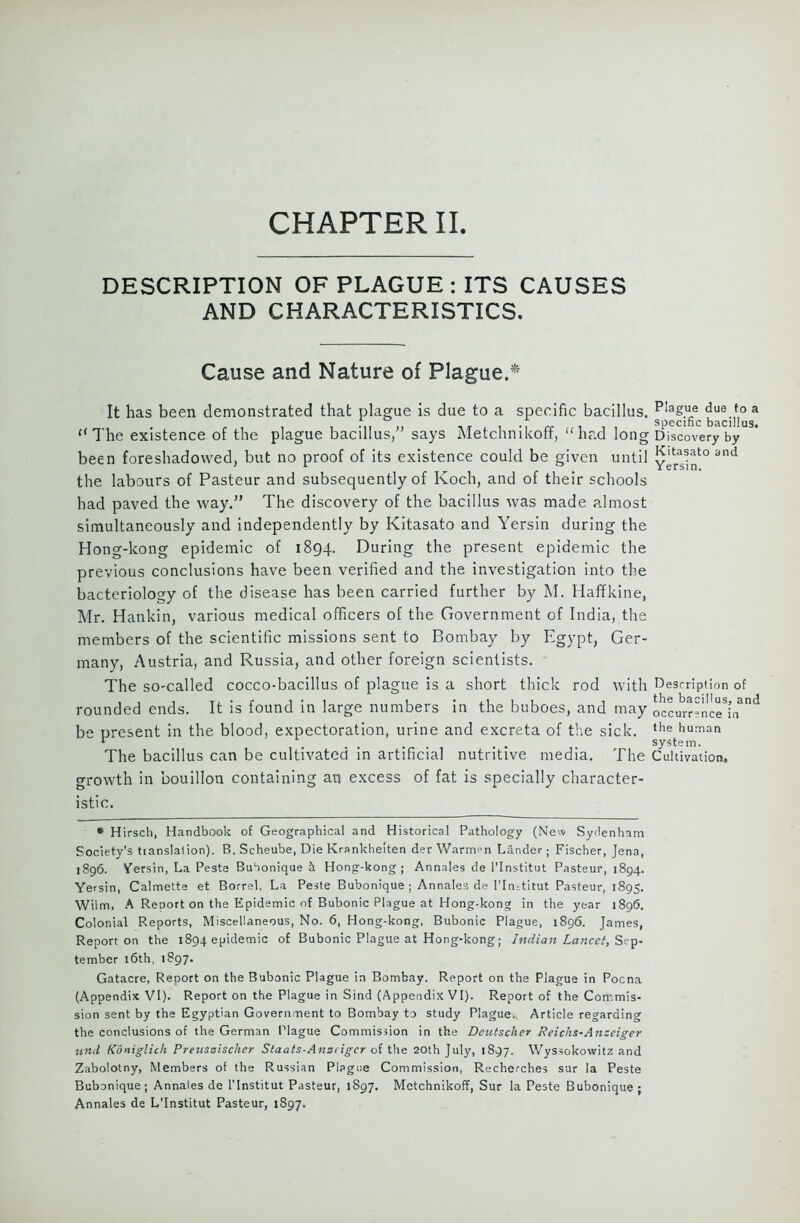 DESCRIPTION OF PLAGUE : ITS CAUSES AND CHARACTERISTICS. Cause and Nature of Plague.1* It has been demonstrated that plague is due to a specific bacillus. PIag.ue due to a *■ ° specific bacillus. “The existence of the plague bacillus,” says Metchnikoff, “had long D iscovery by been foreshadowed, but no proof of its existence could be given until and the labours of Pasteur and subsequently of Koch, and of their schools had paved the way.” The discovery of the bacillus was made almost simultaneously and independently by Kitasato and Yersin during the Hong-kong epidemic of 1894. During the present epidemic the previous conclusions have been verified and the investigation into the bacteriology of the disease has been carried further by M. Haffkine, Mr. Rankin, various medical officers of the Government of India, the members of the scientific missions sent to Bombay by Egypt, Ger- many, Austria, and Russia, and other foreign scientists. The so-called cocco-bacillus of plague is a short thick rod with Description of rounded ends. It is found in large numbers in the buboes, and may Lcurrence^n311 be present in the blood, expectoration, urine and excreta of the sick. the hu!Tian r ..... system. The bacillus can be cultivated in artificial nutritive media. The Cultivation, growth in bouillon containing an excess of fat is specially character- istic. * Hirsch, Handbook of Geographical and Historical Pathology (New Sydenham Society’s translation). B. Scheube, Die Krankheiten der Warmen Lander; Fischer, Jena, 1896. Yersin, La Peste Bubonique k Hong-kong; Annales de l’lnstitut Pasteur, 1894. Yersin, Calmette et Borrel, La Peste Bubonique; Annales de l’ln-titut Pasteur, 1895. Wilm, A Report on the Epidemic of Bubonic Plague at Hong-kong in the year 1896. Colonial Reports, Miscellaneous, No. 6, Hong-kong, Bubonic Plague, 1896. James, Report on the 1894 epidemic of Bubonic Plague at Hong-kong; Indian Lancet, Sep. tember 16th, 1897. Gatacre, Report on the Bubonic Plague in Bombay. Report on the Plague in Poena (Appendix VI). Report on the Plague in Sind (Appendix VI). Report of the Commis- sion sent by the Egyptian Government to Bombay to study Plague. Article regarding the conclusions of the German Plague Commission in the Dcutscher Reichs-Anzeiger und Koniglich Preuszischer Slaats-Anzeigcr of the 20th July, 1897. Wyssokowitz and Zabolotny, Members of the Russian Plague Commission, Recherches sur la Peste Bubonique; Annales de l’lnstitut Pasteur, 1897. Metchnikoff, Sur la Peste Bubonique; Annales de L’lnstitut Pasteur, 1897.