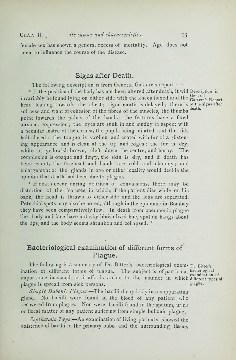 female sex has shown a general excess of mortality. Age does not seem to influence the course of the disease. Signs after Death. The following description is from General Gatacre’s report:— “ If the position of the body has not been altered after death, it will Description in invariably be found lying on either side with the knees flexed and the Gaufcre’s Report head leaning towards the chest; rigor mortis is delayed ; there is of the signs after softness and want of cohesion of the fibres of the muscles, the thumbs point towards the palms of the hands ; the features have a fixed anxious expression; the eyes are sunk in and muddy in aspect with a peculiar lustre of the cornea, the pupils being dilated and the lids half closed ; the tongue is swollen and coated with fur of a glisten- ing appearance and is clean at the tip and edges ; the fur is dry, white or yellowish-brown, cleft down the centre, and horny. The complexion is opaque and dingy, the skin is dry, and if death has been recent, the forehead and hands are cold and clammy; and enlargement of the glands in one or other locality would decide the opinion that death had been due to plague. “ If death occur during delirium or convulsions, there may be distortion of the features, in which, if the patient dies while on his back, the head is thrown to either side and the legs are separated. Petechial spots may also be noted, although in the epidemic in Bombay they have been comparatively few. In death from pneumonic plague the body and face have a dusky bluish livid hue, sputum hangs about the lips, and the body seems shrunken and collapsed. ” Bacteriological examination of different forms of Plague. The following is a summary of Dr. Bitter’s bacteriological exam- Dr. Bitter’s ination of different forms of plague. The subject is of particular bactef'°§!cal importance inasmuch as it affords a clue to the manner in which different types of plague is spread from sick persons. plague. Simple Bubonic Plague—The bacilli die quickly in a suppurating gland. No bacilli were found in the blood of any patient who recovered from plague. Nor were bacilli found in the sputum, urine or faecal matter of any patient suffering from simple bubonic plague. Septicsemic Type.—An examination of living patients showed the existence of bacilli in the primary bubo and the surrounding tissue.