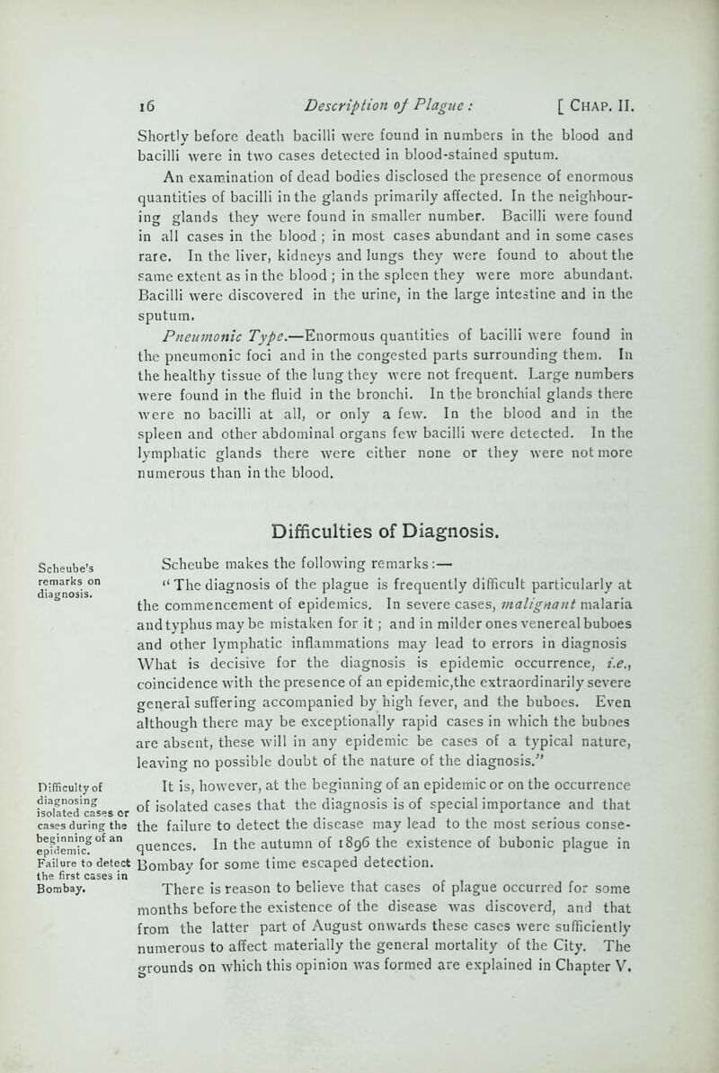 Shortly before death bacilli were found in numbers in the blood and bacilli were in two cases detected in blood-stained sputum. An examination of dead bodies disclosed the presence of enormous quantities of bacilli in the glands primarily affected. In the neighbour- ing glands they were found in smaller number. Bacilli were found in all cases in the blood ; in most cases abundant and in some cases rare. In the liver, kidneys and lungs they were found to about the same extent as in the blood ; in the spleen they were more abundant. Bacilli were discovered in the urine, in the large intestine and in the sputum. Pneumonic Type.—Enormous quantities of bacilli were found in the pneumonic foci and in the congested parts surrounding them. In the healthy tissue of the lung they were not frequent. Large numbers were found in the fluid in the bronchi. In the bronchial glands there were no bacilli at all, or only a few. In the blood and in the spleen and other abdominal organs few bacilli were detected. In the lymphatic glands there were either none or they were not more numerous than in the blood. Difficulties of Diagnosis. Scheube’s remarks on diagnosis. Difficulty of diagnosing isolated cases er cases during the beginning of an epidemic. Failure to detect the first cases in Bombay. Scheube makes the following remarks:— “ The diagnosis of the plague is frequently difficult particularly at the commencement of epidemics. In severe cases, malignant malaria and typhus may be mistaken for it; and in milder ones venereal buboes and other lymphatic inflammations may lead to errors in diagnosis What is decisive for the diagnosis is epidemic occurrence, i.e., coincidence with the presence of an epidemic,the extraordinarily severe general suffering accompanied by high fever, and the buboes. Even although there may be exceptionally rapid cases in which the buboes are absent, these will in any epidemic be cases of a typical nature, leaving no possible doubt of the nature of the diagnosis.'” It is, however, at the beginning of an epidemic or on the occurrence of isolated cases that the diagnosis is of special importance and that the failure to detect the disease may lead to the most serious conse- quences. In the autumn of 1896 the existence of bubonic plague in Bombay for some time escaped detection. There is reason to believe that cases of plague occurred for some months before the existence of the disease was discoverd, and that from the latter part of August onwards these cases were sufficiently numerous to affect materially the general mortality of the City. The o-rounds on which this opinion was formed are explained in Chapter V.