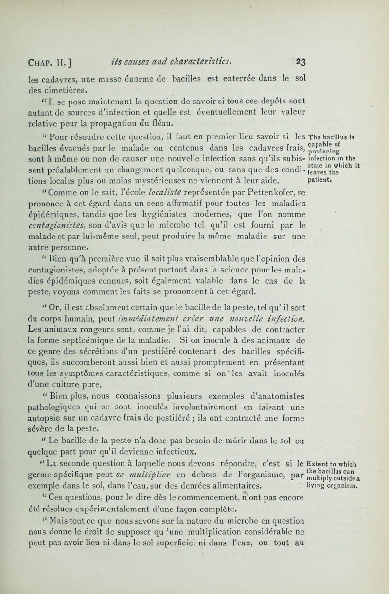 les cadavres, une masse enorme de bacilles est enterree dans le sol des cimeti&res. “ II se pose maintenant la question de savoir si tous ces depots sont autant de sources d'infection et quelle est eventuellement leur valeur relative pour la propagation du fleau. “ Pour resoudre cette question, il faut en premier lieu savoir si les The bacillu3 is bacilles evacues par le malade ou contenus dans les cadavres frais, producing sont a meme ou non de causer une nouvelle infection sans qu’ils subis- infection in the_ sent prealablement un changement quelconque, ou sans que des condi- featestheC tions locales plus ou moins mysterieuses ne viennent h leur aide. patient. Comme on le sait, l'ecole localiste reprdsentee par Pettenkofer, se prononce a cet egard dans un sens affirmatif pour toutes les maladies epidemiques, tandis que les hygienistes modernes, que Ton nomme contagionistes, son d'avis que le microbe tel qu’il est fourni par le malade et par Iui-meme seul, peut produire la meme maladie sur une autre personne. “ Bien qu’k premiere vue il soit plus vraisemblable que l’opinion des contagionistes, adoptee a present partout dans la science pour les mala- dies epidemiques connues, soit egalement valable dans le cas de la peste, voyons comment les faits se prononcent h cet egard. “ Or, il est absolument certain que le bacille de la peste, tel qu’ il sort du corps humain, peut immediatement creer une nouvelle infection. Les animaux rongeurs sont, comme je 1’ai dit, capables de contracter la forme septicemique de la maladie. Si on inocule h des animaux de ce genre des secretions d’un pestifere contenant des bacilles specifi- ques, ils succomberont aussi bien et aussi promptement en prdsentant tous les symptomes caracteristiques, comme si on’les avait inocules d’une culture pure. “ Bien plus, nous connaissons plusieurs exemples d’anatomistes pathologiques qui se sont inocules involontairement en faisant une autopsie sur un cadavre frais de pestifere; ils ont contracts une forme severe de la peste. “ Le bacille de la peste n’a done pas besoin de murir dans le sol ou quelque part pour qu’il devienne infectieux. “ La seconde question k laquelle nous devons repondre, e’est si le Extent to which germe specifique peut se multiplier en dehors de l’organisme, par mul^ip^yoiftsidea exemple dans le sol, dans l’eau, sur des denrees alimentaires. living organism. “ Ces questions, pour le dire des le commencement, n’ont pas encore ete resolues experimentalement d’une fa^on complete. “ Maistoutce que nous savons sur la nature du microbe en question nous donne le droit de supposer qu ’une multiplication considerable ne peut pas avoir lieu ni dans le sol superficiel ni dans l’eau, ou tout au