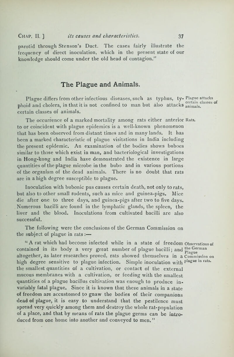 parotid through Stenson’s Duct. The cases fairly illustrate the frequency of direct inoculation, which in the present state of our knowledge should come under the old head of contagion.” The Plague and Animals. Plague differs from other infectious diseases, such as typhus, ty- Plague attacks ^ certain classes of phoid and cholera, in that it is not confined to man but also attacks animals. certain classes of animals. The occurrence of a marked mortality among rats either anterior Rats, to or coincident with plague epidemics is a well-known phenomenon that has been observed from distant times and in many lands. It has been a marked characteristic of plague visitations in India including the present epidemic. An examination of the bodies shows buboes similar to those which exist in man, and bacteriological investigations in Hong-kong and India have demonstrated the existence in large quantities of the plague microbe in the bubo and in various portions of the organism of the dead animals. There is no doubt that rats are in a high degree susceptible to plague. Inoculation with bubonic pus causes certain death, not only to rats, but also to other small rodents, such as mice and guinea-pigs. Mice die after one to three days, and guinea-pigs after two to five days. Numerous bacilli are found in the lymphatic glands, the spleen, the liver and the blood. Inoculations from cultivated bacilli are also successful. The following were the conclusions of the German Commission on the subject of plague in rats :— “ A rat which had become infected while in a state of freedom Observations of contained in its body a very great number of plague bacilli; and German altogether, as later researches proved, rats showed themselves in a Commission on high degree sensitive to plague infection. Simple inoculation with plague ln rats> the smallest quantities of a cultivation, or contact of the external mucous membranes with a cultivation, or feeding with the smallest quantities of a plague bacillus cultivation was enough to produce in- variably fatal plague. Since it is known that these animals in a state of freedom are accustomed to gnaw the bodies of their companions dead of plague, it is easy to understand that the pestilence must spread very quickly among them and destroy the whole rat-population of a place, and that by means of rats the plague germs can be intro- duced from one home into another and conveyed to men.”