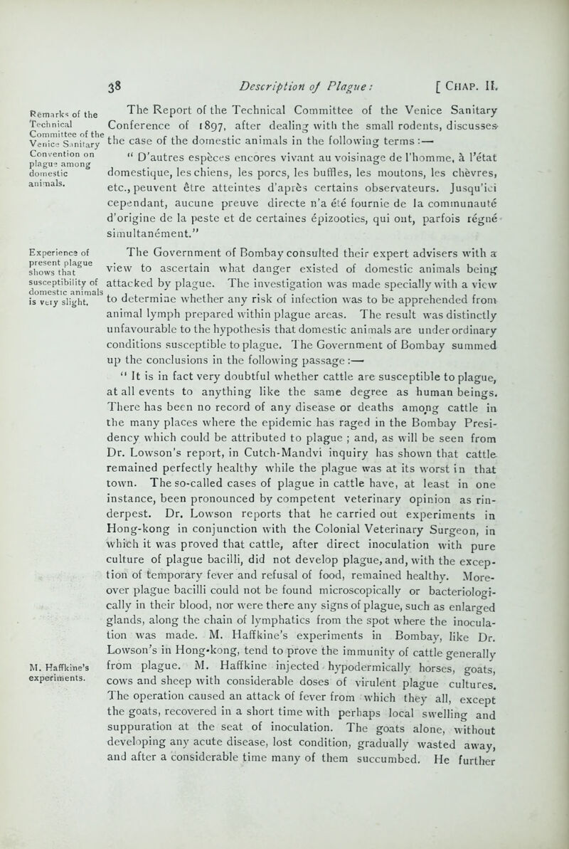 Remarks of the Technical Committee of the Veni ce Sanitary Convention on plague among domestic animals. Experience of present plague shows that susceptibility of domestic animals is veiy slight. M. Haffkine’s experiments. 38 Description oj Plague: [ Chap. If. The Report of the Technical Committee of the Venice Sanitary- Conference of 1897, after dealing with the small rodents, discusses- the case of the domestic animals in the following terms: — “ D’autres especes encores vivant au voisinage de l'homme, k l’etat domestique, leschiens, les pores, les buffles, les moutons, les chevres, etc., peuvent etre atteintes d’apres certains observateurs. Jusqu'ici cependant, aucune preuve directe n’a ete fournie de la communaute d'origine de la peste et de certaines epizooties, qui out, parfois regne simultanement.” The Government of Bombay consulted their expert advisers with a view to ascertain what danger existed of domestic animals being attacked by plague. The investigation was made specially with a view to determine whether any risk of infection was to be apprehended from animal lymph prepared within plague areas. The result was distinctly unfavourable to the hypothesis that domestic animals are under ordinary conditions susceptible to plague. The Government of Bombay summed up the conclusions in the following passage :—• “ It is in fact very doubtful whether cattle are susceptible to plague, at all events to anything like the same degree as human beings. There has been no record of any disease or deaths among cattle in the many places where the epidemic has raged in the Bombay Presi- dency which could be attributed to plague ; and, as will be seen from Dr. Lowson’s report, in Cutch-Mandvi inquiry lias shown that cattle remained perfectly healthy while the plague was at its worst in that town. The so-called cases of plague in cattle have, at least in one instance, been pronounced by competent veterinary opinion as rin- derpest. Dr. Lowson reports that he carried out experiments in Hong-kong in conjunction with the Colonial Veterinary Surgeon, in which it was proved that cattle, after direct inoculation with pure culture of plague bacilli, did not develop plague, and, with the excep- tion of temporary fever and refusal of food, remained healthy. More- over plague bacilli could not be found microscopically or bacteriologi- cally in their blood, nor were there any signs of plague, such as enlarged glands, along the chain of lymphatics from the spot where the inocula- tion was made. M. Haffkine’s experiments in Bombay, like Dr. Lowson’s in Hong-kong, tend to prove the immunity of cattle generally from plague. M. Haffkine injected hypodermically horses, goats, cows and sheep with considerable doses of virulent plague cultures. The operation caused an attack of fever from which they all, except the goats, recovered in a short time with perhaps local swelling and suppuration at the seat of inoculation. The goats alone, without developing any acute disease, lost condition, gradually wasted away, and after a considerable time many of them succumbed. He further