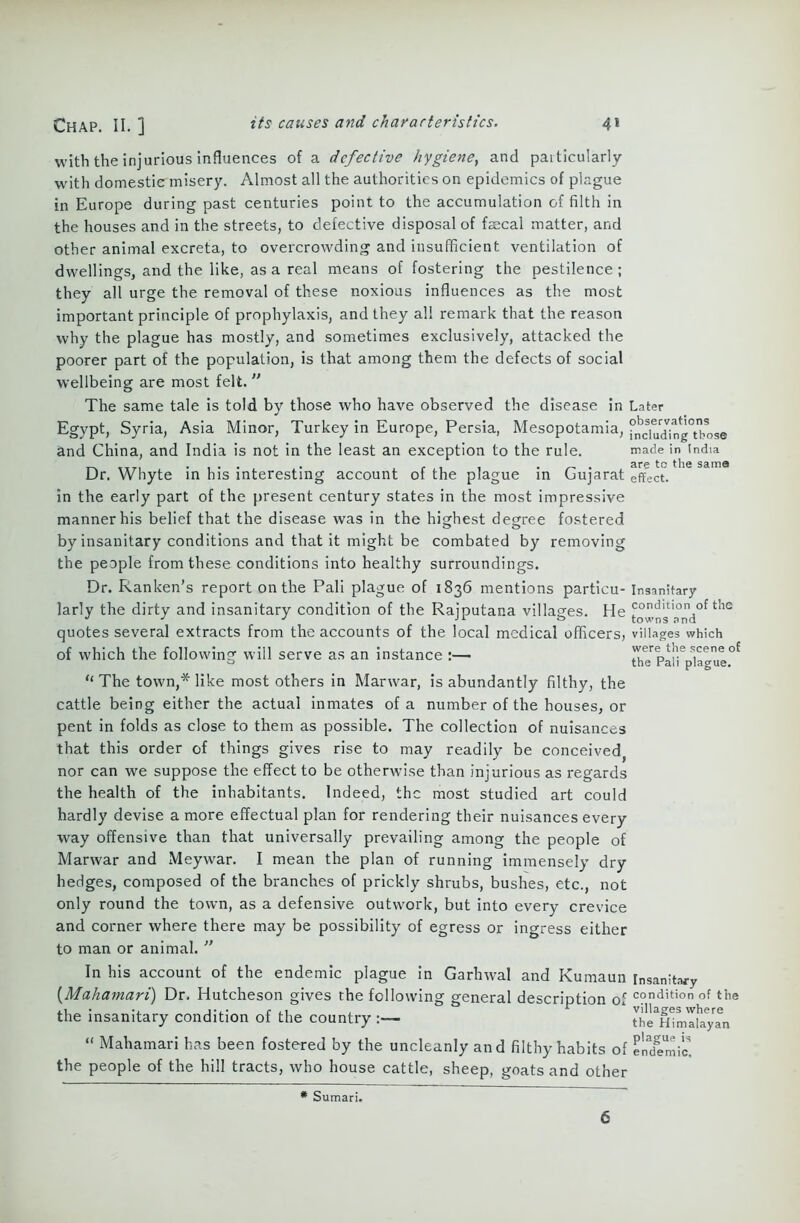 with the injurious influences of a defective hygiene, and particularly with domestic misery. Almost all the authorities on epidemics of plague in Europe during past centuries point to the accumulation of filth in the houses and in the streets, to defective disposal of faecal matter, and other animal excreta, to overcrowding and insufficient ventilation of dwellings, and the like, as a real means of fostering the pestilence; they all urge the removal of these noxious influences as the most important principle of prophylaxis, and they all remark that the reason why the plague has mostly, and sometimes exclusively, attacked the poorer part of the population, is that among them the defects of social wellbeing are most felt. ” The same tale is told by those who have observed the disease in Later Egypt, Syria, Asia Minor, Turkey in Europe, Persia, Mesopotamia, i^clu^ing^bose and China, and India is not in the least an exception to the rule. made in India ... . . . . are to the same Ur. Whyte in his interesting account 01 the plague in Cujarat effect. in the early part of the present century states in the most impressive manner his belief that the disease was in the highest degree fostered by insanitary conditions and that it might be combated by removing the people from these conditions into healthy surroundings. Dr. Ran ken’s report on the Pali plague of 1836 mentions partieu- Insanitary larly the dirty and insanitary condition of the Rajputana villages. He townsTnd^ ^ quotes several extracts from the accounts of the local medical officers, villages which of which the following will serve as an instance :— were the scene of ° the rail plague, “The town,* like most others in Marwar, is abundantly filthy, the cattle being either the actual inmates of a number of the houses, or pent in folds as close to them as possible. The collection of nuisances that this order of things gives rise to may readily be conceived^ nor can we suppose the effect to be otherwise than injurious as regards the health of the inhabitants. Indeed, the most studied art could hardly devise a more effectual plan for rendering their nuisances every way offensive than that universally prevailing among the people of Marwar and Meywar. I mean the plan of running immensely dry hedges, composed of the branches of prickly shrubs, bushes, etc., not only round the town, as a defensive outwork, but into every crevice and corner where there may be possibility of egress or ingress either to man or animal. ” In his account of the endemic plague in Garhwal and Kuraaun insanitary (Mahamari) Dr. Hutcheson gives the following general description of c?ndition of the the insanitary condition of the country the^mallyTn “ Mahamari has been fostered by the uncleanly and filthy habits of endemic, the people of the hill tracts, who house cattle, sheep, goats and other # Sumari. 6