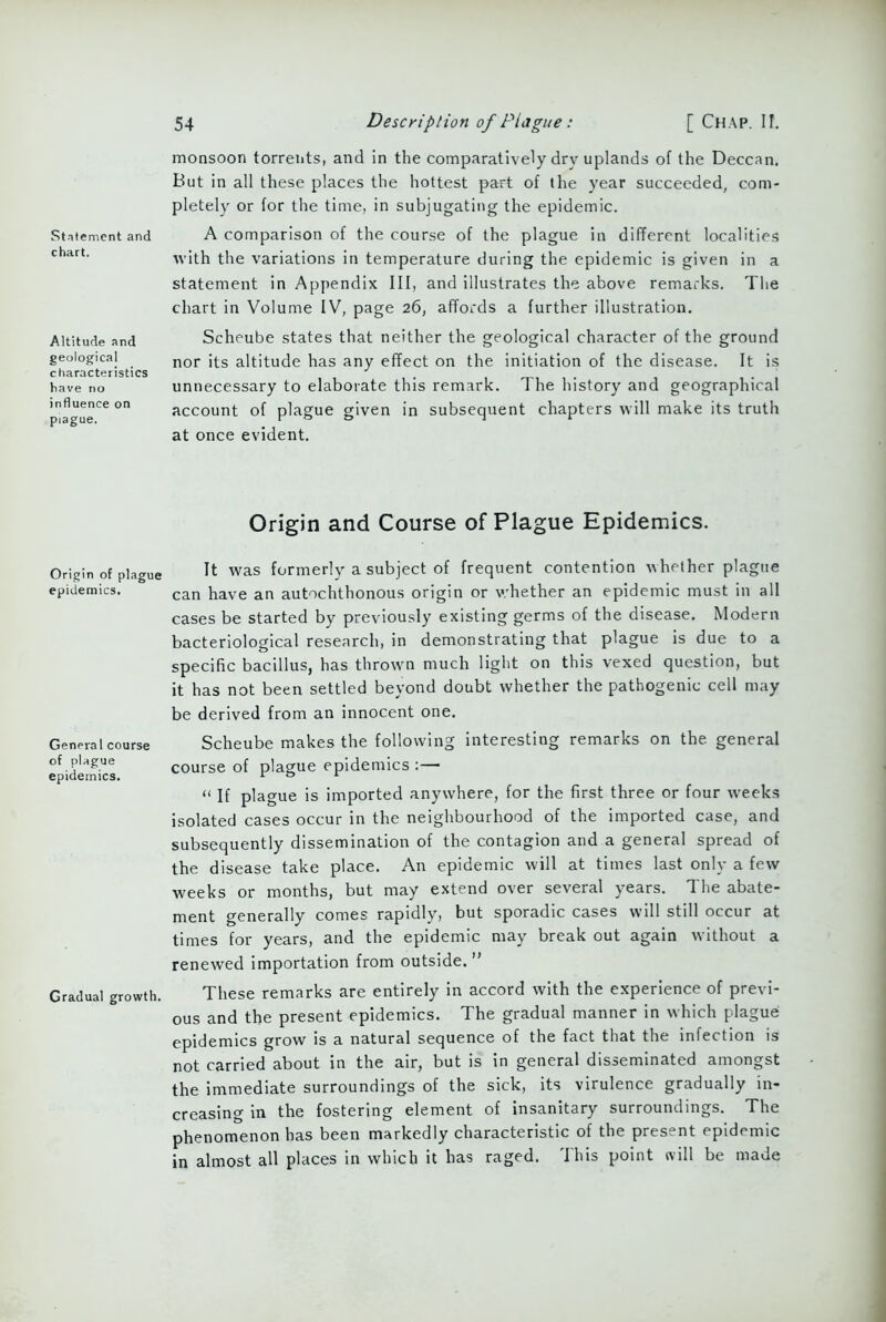 Statement and chart. Altitude and geological characteristics have no influence on piague. Origin of plague epidemics. General course of plague epidemics. Gradual growth. 54 Description of Plague: [ Chap. II. monsoon torrents, and in the comparatively dry uplands of the Deccan. But in all these places the hottest part of the year succeeded, com- pletely or for the time, in subjugating the epidemic. A comparison of the course of the plague in different localities with the variations in temperature during the epidemic is given in a statement in Appendix III, and illustrates the above remarks. The chart in Volume IV, page 26, affords a further illustration. Scheube states that neither the geological character of the ground nor its altitude has any effect on the initiation of the disease. It is unnecessary to elaborate this remark. The history and geographical account of plague given in subsequent chapters will make its truth at once evident. Origin and Course of Plague Epidemics. It was formerly a subject of frequent contention whether plague can have an autochthonous origin or whether an epidemic must in all cases be started by previously existing germs of the disease. Modern bacteriological research, in demonstrating that plague is due to a specific bacillus, has thrown much light on this vexed question, but it has not been settled beyond doubt whether the pathogenic cell may be derived from an innocent one. Scheube makes the following interesting remarks on the. general course of plague epidemics :— “ If plague is imported anywhere, for the first three or four weeks isolated cases occur in the neighbourhood of the imported case, and subsequently dissemination of the contagion and a general spread of the disease take place. An epidemic will at times last only a few weeks or months, but may extend over several years. The abate- ment generally comes rapidly, but sporadic cases will still occur at times for years, and the epidemic may break out again without a renewed importation from outside. ” These remarks are entirely in accord with the experience of previ- ous and the present epidemics. The gradual manner in which plague epidemics grow is a natural sequence of the fact that the infection is not carried about in the air, but is in general disseminated amongst the immediate surroundings of the sick, its virulence gradually in- creasing in the fostering element of insanitary surroundings. The phenomenon has been markedly characteristic of the present epidemic