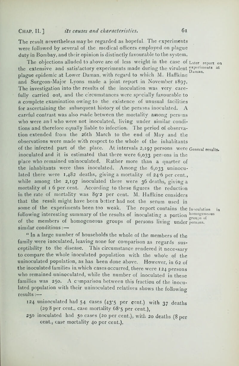 The result nevertheless may be regarded as hopeful. The experiments were followed by several of the medical officers employed on plague duty in Bombay, and their opinion is distinctly favourable to the system. The objections alluded to above are of less weight in the case of Later report on the extensive and satisfactory experiments made during the virulent ^penments at plague epidemic at Lower Daman, with regard to which M. Haffkine and Surgeon-Major Lyons made a joint report in November 1897. The investigation into the results of the inoculation was very care- fully carried out, and the circumstances were specially favourable to a complete examination owing to the existence of unusual facilities for ascertaining the subsequent history of the persons inoculated. A careful contrast was also made between the mortality among persons who were an 1 who were not inoculated, living under similar condi- tions and therefore equally liable to infection. The period of observa- tion extended from the 26th March to the end of May and the observations were made with respect to the whole of the inhabitants of the infected part of the place. At intervals 2,197 persons were General results, inoculated and it is estimated that there were 6,033 persons in the place who remained uninoculated. Rather more than a quarter of the inhabitants were thus inoculated. Among the 6,033 uninocu- lated there were 1,482 deaths, giving a mortality of 24 6 per cent., while among the 2,197 inoculated there were 36 deaths, giving a mortality of 1 6 per cent. According to these figures the reduction in the rate of mortality was 89-2 per cent. M. Haffkine considers that the result might have been better had not the serum used in some of the experiments been too weak. The report contains the inoculation in following interesting summary of the results of inoculating a portion hom°geneous r , . , - . 01 groups of of the members ot homogeneous groups of persons living under persons. similar conditions:— “ In a large number of households the whole of the members of the family were inoculated, leaving none for comparison as regards sus- ceptibility to the disease. This circumstance rendered it necessary to compare the whole inoculated population with the whole of the uninoculated population, as has been done above. However, in 62 of the inoculated families in which cases occurred, there were 124 persons who remained uninoculated, while the number of inoculated in these families was 250. A comparison between this fraction of the inocu- lated population with their uninoculated relatives shows the following results :— 124 uninoculated had 54 cases (43-5 per cent.) with 37 deaths (29 8 per cent., case mortality 68-5 per cent,), 250 inoculated had 50 cases (20 per cent.), with 20 deaths (8 per cent., case mortality 40 per cent.).