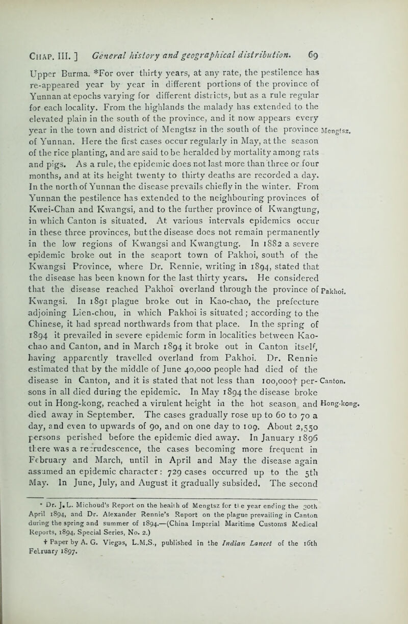 Upper Burma. *For over thirty years, at any rate, the pestilence has re-appeared year by year in different portions of the province of Yunnan at epochs varying for different districts, but as a rule regular for each locality. From the highlands the malady has extended to the elevated plain in the south of the province, and it now appears every year in the town and district of Mengtsz in the south of the province Mengtsz. of Yunnan. Mere the first cases occur regularly in May, at the season of the rice planting, and are said to be heralded by mortality among rats and pigs. As a rule, the epidemic does not last more than three or four months, and at its height twenty to thirty deaths are recorded a day. In the north of Yunnan the disease prevails chiefly in the winter. From Yunnan the pestilence has extended to the neighbouring provinces of Kwei-Chan and Kwangsi, and to the further province of Kwangtung, in which Canton is situated. At various intervals epidemics occur in these three provinces, but the disease does not remain permanently in the low regions of Kwangsi and Kwangtung. In 1882 a severe epidemic broke out in the seaport town of Pakhoi, south of the Kwangsi Province, where Dr. Rennie, writing in 1894, stated that the disease has been known for the last thirty years. He considered that the disease reached Pakhoi overland through the province of Pakhoi. Kwangsi. In 1891 plague broke out in Kao-chao, the prefecture adjoining Lien-chou, in which Pakhoi is situated ; according to the Chinese, it had spread northwards from that place. In the spring of 1894 it prevailed in severe epidemic form in localities between Kao- chao and Canton, and in March 1894 it broke out in Canton itseF, having apparently travelled overland from Pakhoi. Dr. Rennie estimated that by the middle of June 40,000 people had died of the disease in Canton, and it is stated that not less than ioo,ooof per-Canton, sons in all died during the epidemic. In May 1894 the disease broke out in Hong-kong, reached a virulent height in the hot season and Hong-kon died away in September. The cases gradually rose up to 60 to 70 a day, and even to upwards of 90, and on one day to 109. About 2,550 persons perished before the epidemic died away. In January .1896 there was a re:rudescence, the cases becoming more frequent in February and March, until in April and May the disease again assumed an epidemic character: 729 cases occurred up to the 5th May. In June, July, and August it gradually subsided. The second * Dr. J.L. Michoud’s Report on the health of Mengtsz for tl e year ending the 30th April 1894, and Dr. Alexander Rennie’s Report on the plague prevailing in Canton during the spring and summer of 1894.—(China Imperial Maritime Customs Medical Reports, 1894, Special Series, No. 2.) + Paper by A. G. Viegas, L.M.S., published in the Indian Lancet of the 16th February 1897.