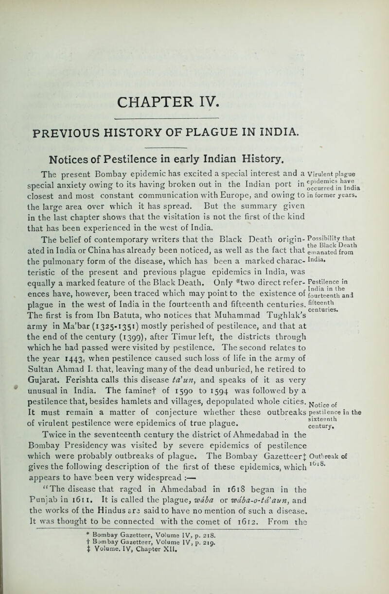 PREVIOUS HISTORY OF PLAGUE IN INDIA. Notices of Pestilence in early Indian History. The present Bombay epidemic has excited a special interest and a virulent plague special anxiety owing to its having broken out in the Indian port in occurred i^^ndia closest and most constant communication with Europe, and owing to in former years. the large area over which it has spread. But the summary given in the last chapter shows that the visitation is not the first of the kind that has been experienced in the west of India. The belief of contemporary writers that the Black Death origin-Possibility that _ , t *. . . ,, .ir , . the Black Death ated in India or China has already been noticed, as well as the tact that emanated from the pulmonary form of the disease, which has been a marked charac- India. teristic of the present and previous plague epidemics in India, was equally a marked feature of the Black Death. Only *two direct refer- Pestilence in ences have, however, been traced which may point to the existence of fourteenth anl plague in the west of India in the fourteenth and fifteenth centuries, fifteenth r ° # centuries* The first is from Ibn Batuta, who notices that Muhammad Tughlak's army in Ma’bar (i 325-1351) mostly perished of pestilence, and that at the end of the century (1399), after Timur left, the districts through which he had passed were visited by pestilence. The second relates to the year 1443, when pestilence caused such loss of life in the army of Sultan Ahmad I. that, leaving many of the dead unburied, he retired to Gujarat. Ferishta calls this disease ta'uny and speaks of it as very unusual in India. The faminet of 1590 to 1594 was followed by a pestilence that, besides hamlets and villages, depopulated whole cities. Notice of It must remain a matter of conjecture whether these outbreaks pestilence in the of virulent pestilence were epidemics of true plague. c^ntury'^ Twice in the seventeenth century the district of Ahmedabad in the Bombay Presidency was visited by severe epidemics of pestilence which were probably outbreaks of plague. The Bombay Gazetteer}; Outbreak of gives the following description of the first of these epidemics, which l0l8‘ appears to have been very widespread :— “ The disease that raged in Ahmedabad in 1618 began in the Punjab in 1611. It is called the plague, wdba or wdba-o-td’aun, and the works of the Hindus are said to have no mention of such a disease. It was thought to be connected with the comet of 1612. P'rom the * Bombay Gazetteer, Volume IV, p. 218. t Bombay Gazetteer, Volume IV, p. 219. t Volume. IV, Chapter XII.