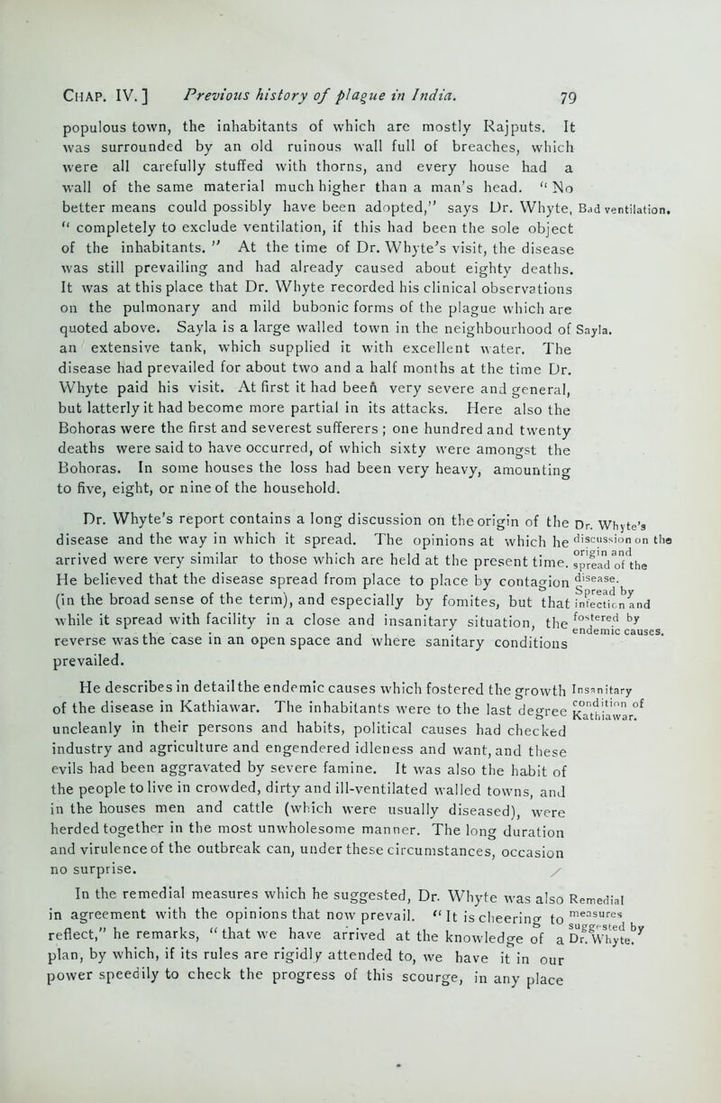 populous town, the inhabitants of which are mostly Rajputs. It was surrounded by an old ruinous wall full of breaches, which were all carefully stuffed with thorns, and every house had a wall of the same material much higher than a man’s head. “ No better means could possibly have been adopted,” says Dr. Whyte, Bad ventilation. “ completely to exclude ventilation, if this had been the sole object of the inhabitants. ” At the time of Dr. Whyte’s visit, the disease was still prevailing and had already caused about eighty deaths. It was at this place that Dr. Whyte recorded his clinical observations on the pulmonary and mild bubonic forms of the plague which are quoted above. Sayla is a large walled town in the neighbourhood of Sayla. an extensive tank, which supplied it with excellent water. The disease had prevailed for about two and a half months at the time Dr. Whyte paid his visit. At first it had been very severe and general, but latterly it had become more partial in its attacks. Here also the Bohoras were the first and severest sufferers ; one hundred and twenty deaths were said to have occurred, of which sixty were amongst the Bohoras. In some houses the loss had been very heavy, amounting to five, eight, or nine of the household. Dr. Whyte’s report contains a long discussion on the origin of the Dr. Whyte’s disease and the way in which it spread. The opinions at which he di®c“ssionon tho arrived were very similar to those which are held at the present time. spreadoDhe He believed that the disease spread from place to place by contagion disease- (in the broad sense of the term), and especially by fomites, but that infection and while it spread with facility in a close and insanitary situation the fostered br ... iif ’ endemic causes. reverse was the case in an open space and where sanitary conditions prevailed. He describes in detailthe endemic causes which fostered the growth Insanitary of the disease in Kathiawar. The inhabitants were to the last degree Kathiawa °£ uncleanly in their persons and habits, political causes had checked industry and agriculture and engendered idleness and want, and these evils had been aggravated by severe famine. It was also the habit of the people to live in crowded, dirty and ill-ventilated walled towns, and in the houses men and cattle (which were usually diseased), were herded together in the most unwholesome manner. The long duration and virulence of the outbreak can, under these circumstances, occasion no surprise. In the remedial measures which he suggested, Dr. Whyte was also Remedial in agreement with the opinions that now prevail. “ It is cheerino- measures reflect,” he remarks, “ that we have arrived at the knowledge of a Dr&Whyte!*7 plan, by which, if its rules are rigidly attended to, we have it in our power speedily to check the progress of this scourge, in any place