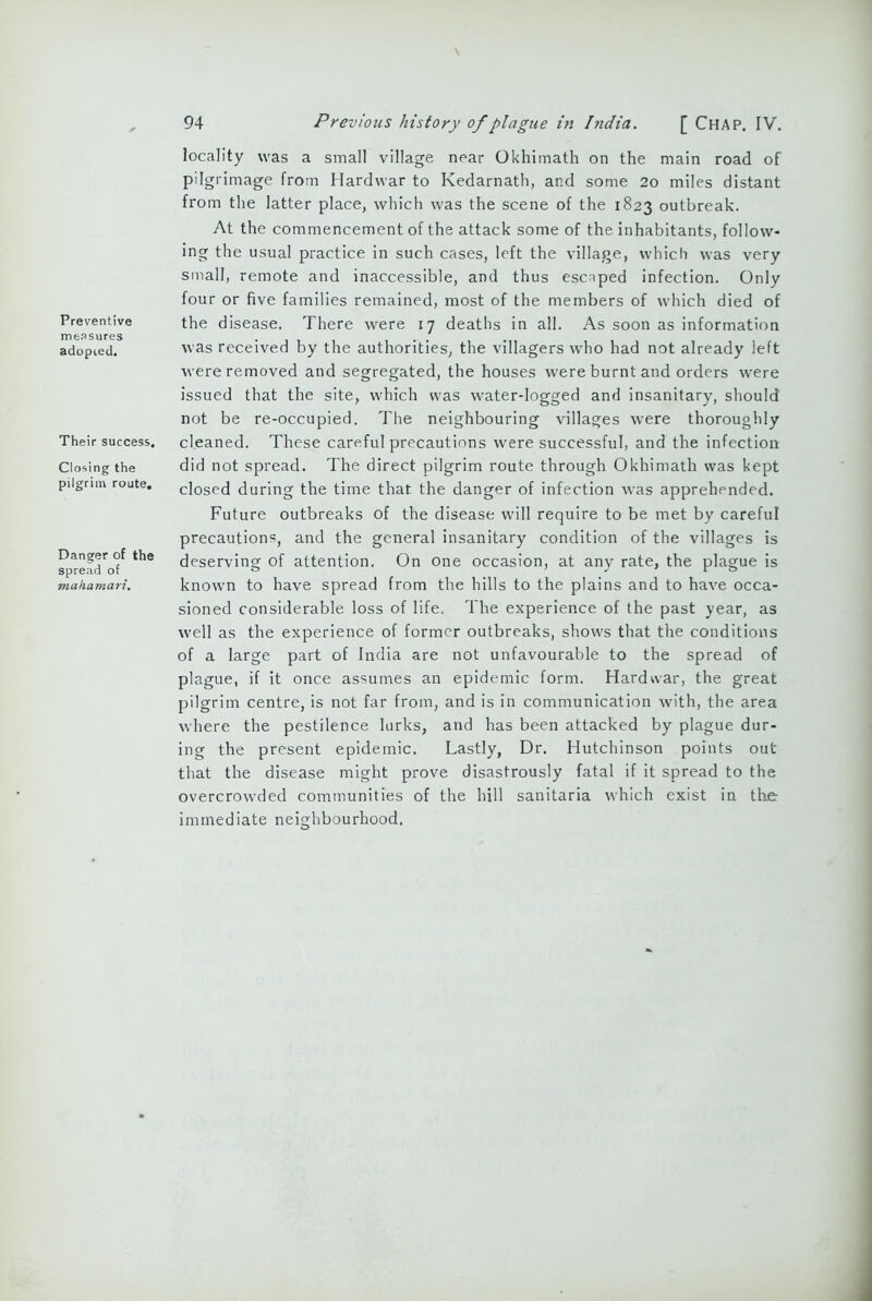 Preventive measures adopted. Their success. Closing the pilgrim route. Danger of the spread of mahamari. locality was a small village near Okhimath on the main road of pilgrimage from Hardwar to Kedarnath, and some 20 miles distant from the latter place, which was the scene of the 1823 outbreak. At the commencement of the attack some of the inhabitants, follow- ing the usual practice in such cases, left the village, which was very small, remote and inaccessible, and thus escaped infection. Only four or five families remained, most of the members of which died of the disease. There were 17 deaths in all. As soon as information was received by the authorities, the villagers who had not already left were removed and segregated, the houses were burnt and orders were issued that the site, which was water-logged and insanitary, should not be re-occupied. The neighbouring villages were thoroughly cleaned. These careful precautions were successful, and the infection did not spread. The direct pilgrim route through Okhimath was kept closed during the time that the danger of infection was apprehended. Future outbreaks of the disease will require to be met by careful precautions, and the general insanitary condition of the villages is deserving of attention. On one occasion, at any rate, the plague is known to have spread from the hills to the plains and to have occa- sioned considerable loss of life. The experience of the past year, as well as the experience of former outbreaks, shows that the conditions of a large part of India are not unfavourable to the spread of plague, if it once assumes an epidemic form. Hardwar, the great pilgrim centre, is not far from, and is in communication with, the area where the pestilence lurks, and has been attacked by plague dur- ing the present epidemic. Lastly, Dr. Hutchinson points out that the disease might prove disastrously fatal if it spread to the overcrowded communities of the hill sanitaria which exist in the immediate neighbourhood.