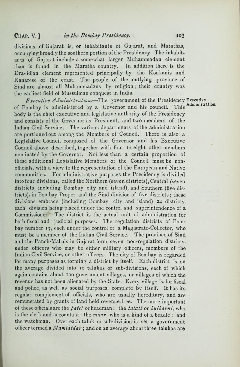 divisions of Gujarat is, or inhabitants of Gujarat, and Marathas, occupying broadly the southern portion of the Presidency. The inhabit- ants of Gujarat include a somewhat larger Muhammadan element than is found in the Maratha country. In addition there is the Dravidian element represented principally by the Konkanis and Kanarese of the coast. The people of the outlying province of Sind are almost all Muhammadans by religion; their country was the earliest field of Mussulman conquest in India. Executive Administration.—The government of the Presidency Executive cf Bombay is administered by a Governor and his council. This Adrainlstration' body is the chief executive and legislative authority of the Presidency and consists of the Governor as President, and two members of the Indian Civil Service. The various departments of the administration are portioned out among the Members of Council. There is also a Legislative Council composed of the Governor and his Executive Council above described, together with four to eight other members nominated by the Governor. Not less than a certain proportion of these additional Legislative Members of the Council must be non- officials, with a view to the representation of the European and Native communities. For administrative purposes the Presidency is divided into four divisions, called the Northern (seven districts), Central (seven districts, including Bombay city and island), and Southern (five dis- tricts), in Bombay Proper, and the Sind division of five districts; these divisions embrace (including Bombay city and island) 24 districts, each division being placed under the control and superintendence of a Commissioner. The district is the actual unit of administration for both fiscal and judicial purposes. The regulation districts of Bom- bay number 17, each under the control of a Magistrate-Collector, who must be a member of the Indian Civil Service. The province of Sind and the Panch-Mahals in Gujarat form seven non-regulation districts, under officers who may be either military officers, members of the Indian Civil Service, or other officers. The city of Bombay is regarded for many purposes as forming a district by itself. Each district is on the average divided into 10 talukas or sub-divisions, each of which again contains about roo government villages, or villages of which the revenue has not been alienated by the State. Every village is, for fiscal and police, as well as social purposes, complete by itself. It has its regular complement of officials, who are usually hereditary, and are remunerated by grants of land held revenue-free. The more important of these officials are the patel or headman : the talati or kulkarni, who is the clerk and accountant; the mhar, who is a kind of a beadle ; and the watchman. Over each taluk or sub-division is set a government officer termed a Mamlatdar ; and on an average about three talukas are