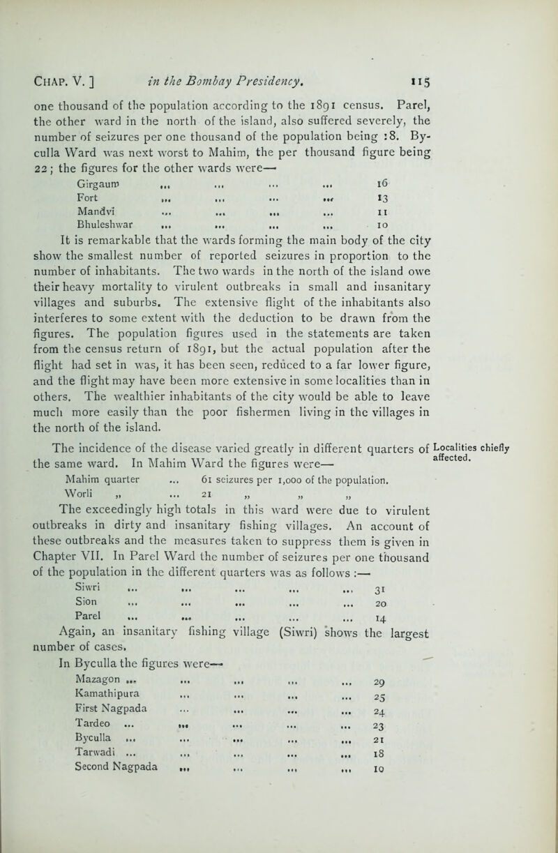 one thousand of the population according to the 1891 census. Parel, the other ward in the north of the island, also suffered severely, the number of seizures per one thousand of the population being :8. By- culla Ward was next worst to Mahim, the per thousand figure being 22; the figures for the other wards were— Girgaum Ml •*• ... 1.1 16 Fort Ml (II •i. nr 13 Mandvi .1, M, Ml 11 Bhuleshwar •1# I,, •#« (•• 10 It is remarkable that the wards forming the main body of the city show the smallest number of reported seizures in proportion to the number of inhabitants. The two wards in the north of the island owe their heavy mortality to virulent outbreaks in small and insanitary villages and suburbs. The extensive flight of the inhabitants also interferes to some extent with the deduction to be drawn from the figures. The population figures used in the statements are taken from the census return of 1891, but the actual population after the flight had set in was, it has been seen, reduced to a far lower figure, and the flight may have been more extensive in some localities than in others. The wealthier inhabitants of the city would be able to leave much more easily than the poor fishermen living in the villages in the north of the island. The incidence of the disease varied greatly in different quarters of Localities chiefly the same ward. In Mahim Ward the figures were— affected. Mahim quarter ... 61 seizures per 1,000 of the population. Worli „ ... 21 „ The exceedingly high totals in this ward were due to virulent outbreaks in dirty and insanitary fishing villages. An account of these outbreaks and the measures taken to suppress them is given in Chapter VII. In Parel Ward the number of seizures per one thousand of the population in the different quarters was as follows :— largest Siwri ... ... ... in 31 Sion m • • • 20 Parel ... ... •. • •. • 14 Again, an insanitary fishing village (Siw ri) shows the number of cases. In Byculla the figures were— Mazagon ... ... ... in 1 • • 29 Kamathipura • • • 25 First Nagpada ... ... • •• • •• 24 Tardeo ... ,,, •« • 23 Byculla ... ... ... • •• 21 Tarwadi ... • •• • •• 18 Second Nagpada • 11 Ml 10