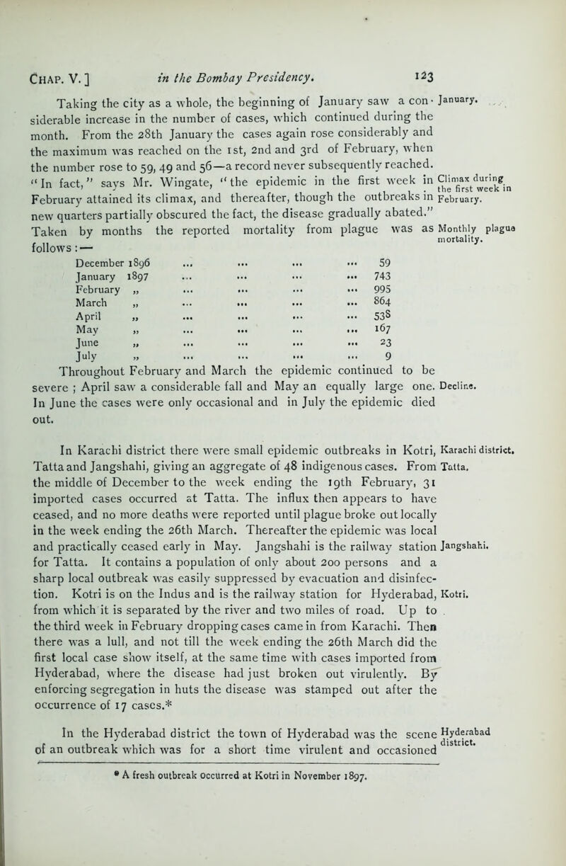 Chap. V. ] Taking the city as a whole, the beginning of January saw a con - January. siderable increase in the number of cases, which continued during the month. From the 28th January the cases again rose considerably and the maximum was reached on the 1st, 2nd and 3rd of February, when the number rose to 59, 49 and 56—a record never subsequently reached. “In fact,” says Mr. Wingate, “the epidemic in the first week in February attained its climax, and thereafter, though the outbreaks in February. new quarters partially obscured the fact, the disease gradually abated.” Taken by months the reported mortality from plague was as Monthly plague J mortality. follows : — December 1896 January 1897 February „ March ,, April May Tune July 59 743 995 864 53S 167 23 9 Throughout February and March the epidemic continued to be severe ; April saw a considerable fall and May an equally large one. Decline. In June the cases were only occasional and in July the epidemic died out. In Karachi district there were small epidemic outbreaks in Kotri, Karachi district. Tattaand Jangshahi, giving an aggregate of 48 indigenous cases. From Tatta. the middle of December to the week ending the 19th February, 31 imported cases occurred at Tatta. The influx then appears to have ceased, and no more deaths were reported until plague broke out locally in the week ending the 26th March. Thereafter the epidemic was local and practically ceased early in May. Jangshahi is the railway station Jangshahi. for Tatta. It contains a population of only about 200 persons and a sharp local outbreak was easily suppressed by evacuation and disinfec- tion. Kotri is on the Indus and is the railway station for Flyderabad, Kotri. from which it is separated by the river and two miles of road. Up to the third week in February dropping cases came in from Karachi. Then there was a lull, and not till the week ending the 26th March did the first local case show itself, at the same time with cases imported from Hyderabad, where the disease had just broken out virulently. By enforcing segregation in huts the disease was stamped out after the occurrence of 17 cases.* In the Hyderabad district the town of Hyderabad was the scene Hyderabad of an outbreak which was for a short time virulent and occasioned * A fresh outbreak occurred at Kotri in November 1897.