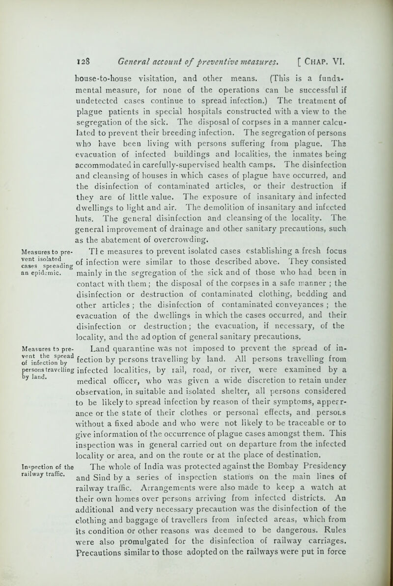 house-to-house visitation, and other means. (This is a funda- mental measure, for none of the operations can be successful if undetected cases continue to spread infection.) The treatment of plague patients in special hospitals constructed with a view to the segregation of the sick. The disposal of corpses in a manner calcu- lated to prevent their breeding infection. The segregation of persons who have been living with persons suffering from plague. The evacuation of infected buildings and localities, the inmates being accommodated in carefully-supervised health camps. The disinfection and cleansing of houses in which cases of plague have occurred, and the disinfection of contaminated articles, or their destruction if they are of little value. The exposure of insanitary and infected dwellings to light and air. The demolition of insanitary and infected huts. The general disinfection and cleansing of the locality. The general improvement of drainage and other sanitary precautions, such as the abatement of overcrowding. Measures to pre- T! e measures to prevent isolated cases establishing a fresh focus vent isolated f infection were similar to those described above. They consisted an epidemic. mainly in the segregation of the sick and of those who had been in contact with them; the disposal of the corpses in a safe manner ; the disinfection or destruction of contaminated clothing, bedding and other articles ; the disinfection of contaminated conveyances ; the evacuation of the dwellings in which the cases occurred, and their disinfection or destruction; the evacuation, if necessary, of the locality, and the adoption of general sanitary precautions. Measures to pre- Land quarantine was not imposed to prevent the spread of in- oUnfecdonPbyad Action by persons travelling by land. All persons travelling from persons travelling infected localities, by rail, road, or river, were examined by a y land' medical officer, who was given a wide discretion to retain under observation, in suitable and isolated shelter, all persons considered to be likely to spread infection by reason of their symptoms, appear- ance or the state of their clothes or personal effects, and persons without a fixed abode and who were not likely to be traceable or to give information of the occurrence of plague cases amongst them. This inspection was in general carried out on departure from the infected locality or area, and on the route or at the place of destination. Inspection of the The whole of India was protected against the Bombay Presidency railway traffic. and Sind by a series of inspection station's on the main lines of railway traffic. Arrangements were also made to keep a watch at their own homes over persons arriving from infected districts. An additional and very necessary precaution was the disinfection of the clothing and baggage of travellers from infected areas, which from its condition or other reasons was deemed to be dangerous. Rules were also promulgated for the disinfection of railway carriages. Precautions similar to those adopted on the railways were put in force