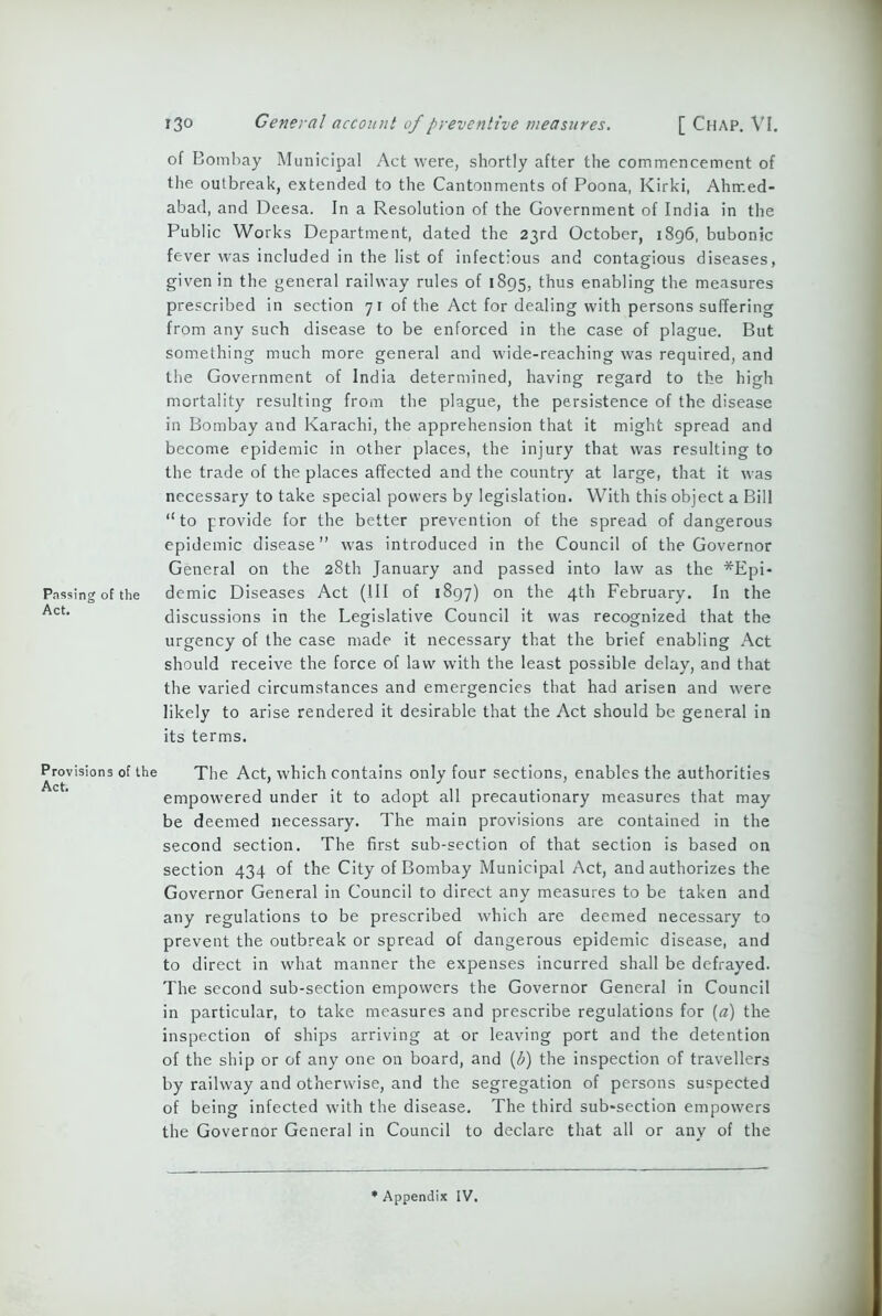 Passing of the Act. Provisions of the Act. 130 General account of preventive measures. [ Chap. VI. of Bombay Municipal Act were, shortly after the commencement of the outbreak, extended to the Cantonments of Poona, Kirki, Ahrr.ed- abad, and Deesa. In a Resolution of the Government of India in the Public Works Department, dated the 23rd October, 1896, bubonic fever was included in the list of infectious and contagious diseases, given in the general railway rules of 1895, thus enabling the measures prescribed in section 71 of the Act for dealing with persons suffering from any such disease to be enforced in the case of plague. But something much more general and wide-reaching was required, and the Government of India determined, having regard to the high mortality resulting from the plague, the persistence of the disease in Bombay and Karachi, the apprehension that it might spread and become epidemic in other places, the injury that was resulting to the trade of the places affected and the country at large, that it was necessary to take special powers by legislation. With this object a Bill “to provide for the better prevention of the spread of dangerous epidemic disease” was introduced in the Council of the Governor General on the 28th January and passed into law as the *Epi- demic Diseases Act (III of 1897) on the 4th February. In the discussions in the Legislative Council it was recognized that the urgency of the case made it necessary that the brief enabling Act should receive the force of law with the least possible delay, and that the varied circumstances and emergencies that had arisen and were likely to arise rendered it desirable that the Act should be general in its terms. The Act, which contains only four sections, enables the authorities empowered under it to adopt all precautionary measures that may be deemed necessary. The main provisions are contained in the second section. The first sub-section of that section is based on section 434 of the City of Bombay Municipal Act, and authorizes the Governor General in Council to direct any measures to be taken and any regulations to be prescribed which are deemed necessary to prevent the outbreak or spread of dangerous epidemic disease, and to direct in what manner the expenses incurred shall be defrayed. The second sub-section empowers the Governor General in Council in particular, to take measures and prescribe regulations for (a) the inspection of ships arriving at or leaving port and the detention of the ship or of any one on board, and (l?) the inspection of travellers by railway and otherwise, and the segregation of persons suspected of being infected with the disease. The third sub*section empowers the Governor General in Council to declare that all or any of the