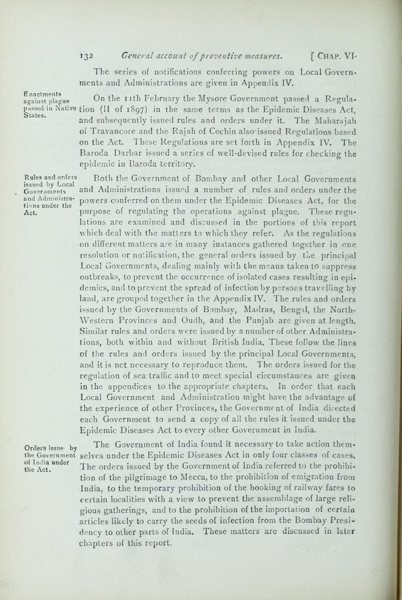 E nactments against plague passed in Native States. Rules and orders issued by Local Governments and Administra- tions under the Act. Orders issue by the Government of India under the Act. The series of notifications conferring powers on Local Govern- ments and Administrations are given in Appendix IV. On the i ith February the Mysore Government passed a Regula- tion (II of 1897) in the same terms as the Epidemic Diseases Act, and subsequently issued rules and orders under it. The Maharajah of Travancore and the Rajah of Cochin also issued Regulations based on the Act. These Regulations are set forth in Appendix IV. The Baroda Darbar issued a series of well-devised rules for checking the epidemic in Baroda territory. Both the Government of Bombay and other Local Governments and Administrations issued a number of rules and orders under the powers conferred on them under the Epidemic Diseases Act, for the purpose of regulating the operations against plague. These regu- lations are examined and discussed in the portions of this report which deal with the matters to which they refer. As the regulations on different matters are in many instances gathered together in one resolution or notification, the general orders issued by the principal Local Governments, dealing mainly with the means taken to suppress outbreaks, to prevent the occurrence of isolated cases resulting in epi- demics, and to prevent the spread of infection by persons travelling by land, are grouped together in the Appendix IV. The rules and orders issued by the Governments of Bombay, Madras, Bengal, the North- Western Provinces and Oudh, and the Punjab are given at length. Similar rules and orders were issued by a number of other Administra- tions, both within and without British India. These follow the lines of the rules and orders issued by the principal Local Governments, and it is net necessary to reproduce them. 1 he orders issued for the regulation of sea traffic and to meet special circumstances are given in the appendices to the appropriate chapters. In order that each Local Government and Administration might have the advantage of the experience of other Provinces, the Government of India directed each Government to send a copy of all the rules it issued under the Epidemic Diseases Act to every other Government in India. The Government of India found it necessary to take action them- selves under the Epidemic Diseases Act in only four classes of cases. The orders issued by the Government of India referred to the prohibi- tion of the pilgrimage to Mecca, to the prohibition of emigration from India, to the temporary prohibition of the booking of railway fares to certain localities with a view to prevent the assemblage of large reli- gious gatherings, and to the prohibition of the importation of certain articles likely to carry the seeds of infection from the Bombay Presi- dency to other parts of India. These matters are discussed in later chapters of this report.