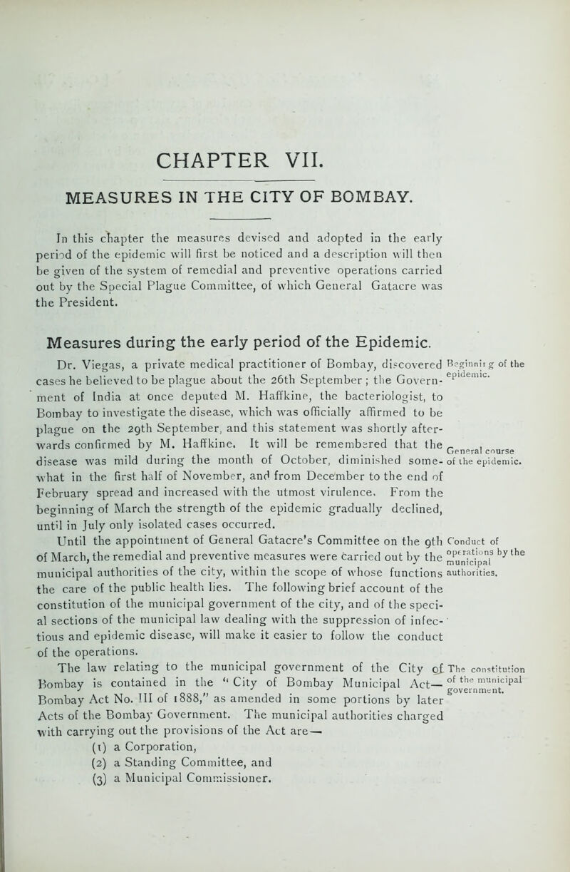 MEASURES IN THE CITY OF BOMBAY. In this chapter the measures devised and adopted In the early period of the epidemic will first be noticed and a description will then be given of the system of remedial and preventive operations carried out by the Special Plague Committee, of which General Gatacre was the President. Measures during the early period of the Epidemic. Dr. Viegas, a private medical practitioner of Bombay, discovered Beginnirg of the cases he believed to be plague about the 26th September ; the Govern- ePldemlc- ment of India at once deputed M. Haffkine, the bacteriologist, to Bombay to investigate the disease, which was officially affirmed to be plague on the 29th September, and this statement was shortly after- wards confirmed by M. Haffkine. It will be remembered that the ~ , J ... General course disease was mild during the month of October, diminished some-of the epidemic, what in the first half of November, and from December to the end of February spread and increased with the utmost virulence. From the beginning of March the strength of the epidemic gradually declined, until in July only isolated cases occurred. Until the appointment of General Gatacre’s Committee on the 9th Conduct of of March, the remedial and preventive measures were carried out by the °P£Ut.10s the 7 L J municipal municipal authorities of the city, within the scope of whose functions authorities, the care of the public health lies. The following brief account of the constitution of the municipal government of the city, and of the speci- al sections of the municipal law dealing with the suppression of infec-' tious and epidemic disease, will make it easier to follow the conduct of the operations. The law relating to the municipal government of the City o£ The constitution Bombay is contained in the ‘‘City of Bombay Municipal Act—of the municipal ] it r - J v government. Bombay Act No. Ill of 1888, as amended in some portions by later Acts of the Bombay Government. The municipal authorities charged with carrying out the provisions of the Act are^ (1) a Corporation, (2) a Standing Committee, and (3) a Municipal Commissioner.