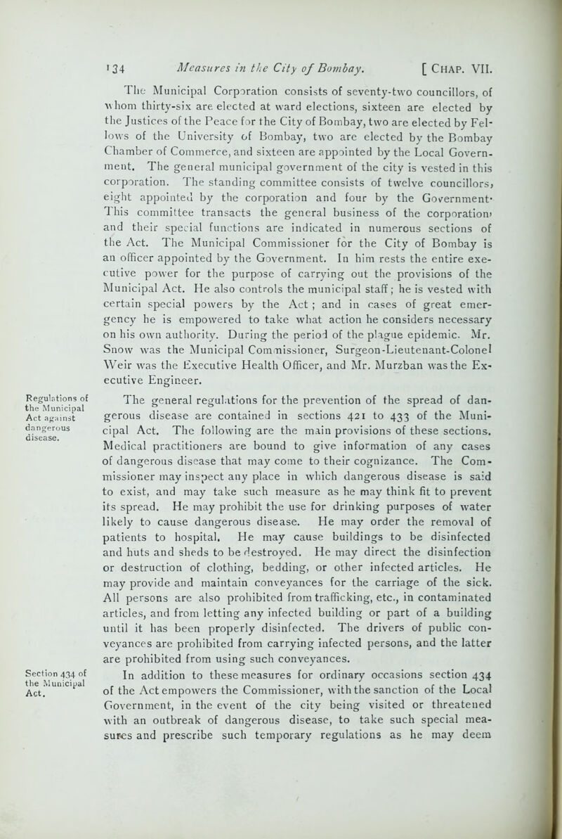 Regulations of the Municipal Act against dangerous disease. Section 434 of the Municipal Act. 134 Measures in the City of Bombay. [ CHAP. VII. The Municipal Corporation consists of seventy-two councillors, of whom thirty-six are elected at ward elections, sixteen are elected by the Justices of the Peace for the City of Bombay, two are elected by Fel- lows of the University of Bombay, two are elected by the Bombay Chamber of Commerce, and sixteen are appointed by the Local Govern- ment. The general municipal government of the city is vested in this corporation. The standing committee consists of twelve councillors* eight appointed by the corporation and four by the Government’ This committee transacts the general business of the corporation* and their special functions are indicated in numerous sections of the Act. The Municipal Commissioner for the City of Bombay is an officer appointed by the Government. In him rests the entire exe- cutive power for the purpose of carrying out the provisions of the Mu nicipal Act. He also controls the municipal staff; he is vested with certain special powers by the Act ; and in cases of great emer- gency he is empowered to take what action he considers necessary on his own authority. During the period of the plague epidemic. Mr. Snow was the Municipal Commissioner, Surgeon-Lieutenant-Colonel Weir was the Executive Health Officer, and Mr. Murzban was the Ex- ecutive Engineer. The general regulations for the prevention of the spread of dan- gerous disease are contained in sections 421 to 433 of the Muni- cipal Act. The following are the main provisions of these sections. Medical practitioners are bound to give information of any cases of dangerous disease that may come to their cognizance. The Com- missioner may inspect any place in which dangerous disease is said to exist, and may take such measure as he may think fit to prevent its spread. He may prohibit the use for drinking purposes of water likely to cause dangerous disease. He may order the removal of patients to hospital. He may cause buildings to be disinfected and huts and sheds to be destroyed. He may direct the disinfection or destruction of clothing, bedding, or other infected articles. He may provide and maintain conveyances for the carriage of the sick. All persons are also prohibited from trafficking, etc., in contaminated articles, and from letting any infected building or part of a building until it has been properly disinfected. The drivers of public con- veyances are prohibited from carrying infected persons, and the latter are prohibited from using such conveyances. In addition to these measures for ordinary occasions section 434 of the Act empowers the Commissioner, with the sanction of the Local Government, in the event of the city being visited or threatened with an outbreak of dangerous disease, to take such special mea- sures and prescribe such temporary regulations as he may deem