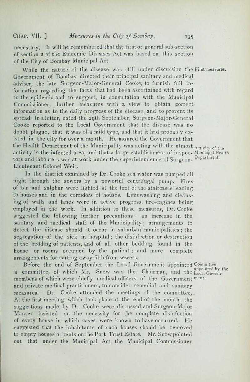 necessary. It will be remembered that the first or general sub-section of section 2 of the Epidemic Diseases Act was based on this section of the City of Bombay Municipal Act. While the nature of the disease was still under discussion the First measures. Government of Bombay directed their principal sanitary and medical adviser, the late Surgeon-Major-General Cooke, to furnish full in- formation regarding the facts that had been ascertained with regard to the epidemic and to suggest, in consultation with the Municipal Commissioner, further measures with a view to obtain correct information as to the daily progress of the disease, and to prevent its spread. In a letter, dated the 2gth September, Surgeon-Major-General Cooke reported to the Local Government that the disease was no doubt plague, that it was of a mild type, and that it had probably ex- isted in the city for over a month. He assured the Government that the Health Department of the Municipality was acting with the utmost Activity of the activity in the infected area, and that a large establishment of inspec- Municipal Health tors and labourers was at work under the superintendence of Surgeon- D;Partmsnt- Lieutenant-Colonel Weir. In the district examined by Dr. Cooke sea-water was pumped all night through the sewers by a powerful centrifugal pump. Fires of tar and sulphur were lighted at the foot of the staircases leading to houses and in the corridors of houses. Limewashing and cleans- ing of walls and lanes were in active progress, fire-engines being employed in the work. In addition to these measures, Dr. Cooke suggested the following further precautions: an increase in the sanitary and medical staff of the Municipality ; arrangements to detect the disease should it occur in suburban municipalities ; the segregation of the sick in hospital; the disinfection or destruction of the bedding of patients, and of all other bedding found in the house or rooms occupied by the patient ; and more complete arrangements for carting away filth from sewers. Before the end of September the Local Government appointed Committee a committee, of which Mr. Snow was the Chairman, and the Local'Govern-*16 members of which were chiefly medical officers of the Government ment- and private medical practitioners, to consider remedial and sanitary measures. Dr. Cooke attended the meetings of the committee^ At the first meeting, which took place at the end of the month, the suggestions made by Dr. Cooke were discussed and Surgeon-Major Manser insisted on the necessity for the complete disinfection of every house in which cases were known to have occurred. He suggested that the inhabitants of such houses should be removed to empty houses or tents on the Port Trust Estate. Mr. Snow pointed out that under the Municipal Act the Municipal Commissioner