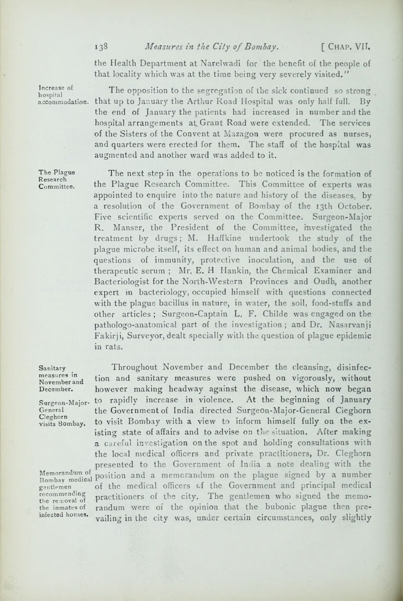 Increase of hospital accommodation. The Plague Research Committee. Sanitary measures in November and December. Surgeon-Major- General Cleghorn visits Bombay. Memorandum of Bombay medical gentlemen recommending the removal of the inmates of infected houses. 138 Measures in the City of Bombay. [ Chap. VII. the Health Department at Narelwadi for the benefit of the people of that locality which was at the time being very severely visited.” The opposition to the segregation of the sick continued so strong that up to January the Arthur Road Hospital was only half full. By the end of January the patients had increased in number and the hospital arrangements at. Grant Road were extended. The services of the Sisters of the Convent at Mazagon were procured as nurses, and quarters were erected for them. The staff of the hospital was augmented and another ward was added to it. The next step in the operations to be noticed is the formation of the Plague Research Committee. This Committee of experts was appointed to enquire into the nature and history of the diseases, by a resolution of the Government of Bombay of the 13th October. Five scientific experts served on the Committee. Surgeon-Major R. Manser, the President of the Committee, investigated the treatment by drugs; M. Haffkine undertook the study of the plague microbe itself, its effect on human and animal bodies, and the questions of immunity, protective inoculation, and the use of therapeutic serum ; Mr. E. H Hankin, the Chemical Examiner and Bacteriologist for the North-Western Provinces and Oudh, another expert in bacteriology, occupied himself with questions connected with the plague bacillus in nature, in water, the soil, food-stuffs and other articles ; Surgeon-Captain L. F. Childe was engaged on the pathologo-anatomical part of the investigation ; and Dr. Nasarvanji Fakirji, Surveyor, dealt specially with the question of plague epidemic in rats. Throughout November and December the cleansing, disinfec- tion and sanitary measures were pushed on vigorously, without however making headway against the disease, which now began to rapidly increase in violence. At the beginning of January the Government of India directed Surgeon-Major-General Cieghorn to visit Bombay with a view to inform himself fully on the ex- isting state of affairs and to advise on the situation. After making a careful investigation on the spot and holding consultations with the local medical officers and private practitioners, Dr. Cleghorn presented to the Government of India a note dealing with the position and a memorandum on the plague signed by a number of the medical officers cf the Government and principal medical practitioners of the city. The gentlemen who signed the memo- randum were of the opinion that the bubonic plague then pre- vailing in the city was, under certain circumstances, only slightly