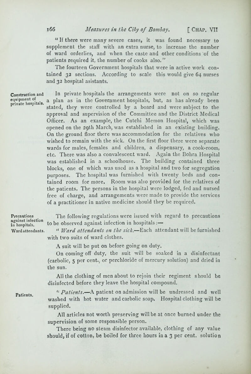 Construction and equipment of private hospitals. Precautions against infection in hospitals. Ward attendants. Patients. 166 Measures in the City of Bombay. [ Chap, VII “ If there were many severe cases, it was found necessary to supplement the staff with an extra nurse, to increase the number of ward orderlies, and when the caste and other conditions of the patients required it, the number of cooks also. The fourteen Government hospitals that were in active work con- tained 32 sections. According to scale this would give 64 nurses and 32 hospital asistants. In private hospitals the arrangements were not on so regular a plan as in the Government hospitals, but, as has already been stated, they were controlled by a board and were subject to the approval and supervision of the Committee and the District Medical Officer. As an example, the Cutchi Memon Hospital, which was opened on the 29th March, was established in an existing building. On the ground floor there was accommodation for the relatives who wished to remain with the sick. On the first floor there were separate wards for males, females and children, a dispensary, a cook-room, etc. There was also a convalescent ward. Again the Bohra Hospital was established in a schoolhouse. The building contained three blocks, one of which was used as a hospital and two for segregation purposes. The hospital was furnished with twenty beds and con- tained room for more. Room was also provided for the relatives of the patients. The persons in the hospital were lodged, fed and nursed free of charge, and arrangements were made to provide the services of a practitioner in native medicine should they be required. The following regulations were issued with regard to precautions to be observed against infection in hospitals:— “ Ward attendants on the sick.—Each attendant will be furnished with two suits of ward clothes. A suit will be put on before going on duty. On coming off duty, the suit will be soaked in a disinfectant (carbolic, 5 per cent., or perchloride of mercury solution) and dried in the sun. All the clothing of men about to rejoin their regiment should be disinfected before they leave the hospital compound. “ Patients.—A patient on admission will be undressed and well washed with hot w'ater and carbolic soap. Hospital clothing will be supplied. All articles not worth preserving will be at once burned under the supervision of some responsible person. There being no steam disinfector available, clothing cf any value should, if of cotton, be boiled for three hours in a 3 per cent, solution