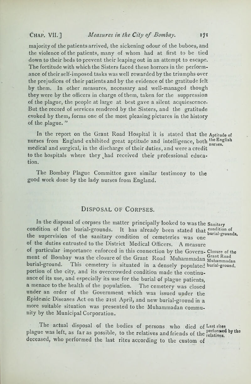 majority of the patients arrived, the sickening odour of the buboes, and the violence of the patients, many of whom had at first to be tied down to their beds to prevent their leaping out in an attempt to escape. The fortitude with which the Sisters faced these horrors in the perform- ance of their self-imposed tasks was well rewarded by the triumphs over the prejudices of their patients and by the evidence of the gratitude felt by them. In other measures, necessary and well-managed though they were by the officers in charge of them, taken for the suppression of the plague, the people at large at best gave a silent acquiescence. But the record of services rendered by the Sisters, and the gratitude evoked by them, forms one of the most pleasing pictures in the history of the plague. ” In the report on the Grant Road Hospital it is stated that the Aptitude of nurses from England exhibited great aptitude and intelligence, both medical and surgical, in the discharge of their duties, and were a credit to the hospitals where they Lhad received their professional educa- tion. The Bombay Plague Committee gave similar testimony to the good work done by the lady nurses from England. Disposal of Corpses. In the disposal of corpses the matter principally looked to was the Sanitary condition of the burial-grounds. It has already been stated that con.dition °f the supervision of the sanitary condition of cemeteries was one Una srounds’ of the duties entrusted to the District Medical Officers. A measure of particular importance enforced in this connection by the Govern- Closure of the ment of Bombay was the closure of the Grant Road Muhammadan Muhammadan burial-ground. This cemetery is situated in a densely populated burial-ground, portion of the city, and its overcrowded condition made the continu- ance of its use, and especially its use for the burial of plague patients, a menace to the health of the population. The cemetery was closed under an order of the Government which was issued under the Epidemic Diseases Act on the 21st April, and new burial-ground in a more suitable situation was presented to the Muhammadan commu- nity by the Municipal Corporation. The actual disposal of the bodies of persons who died of Last rites plague was left, as far as possible, to the relatives and friends of the rPeTat0ivTsed by the deceased, who performed the last rites according to the custom of