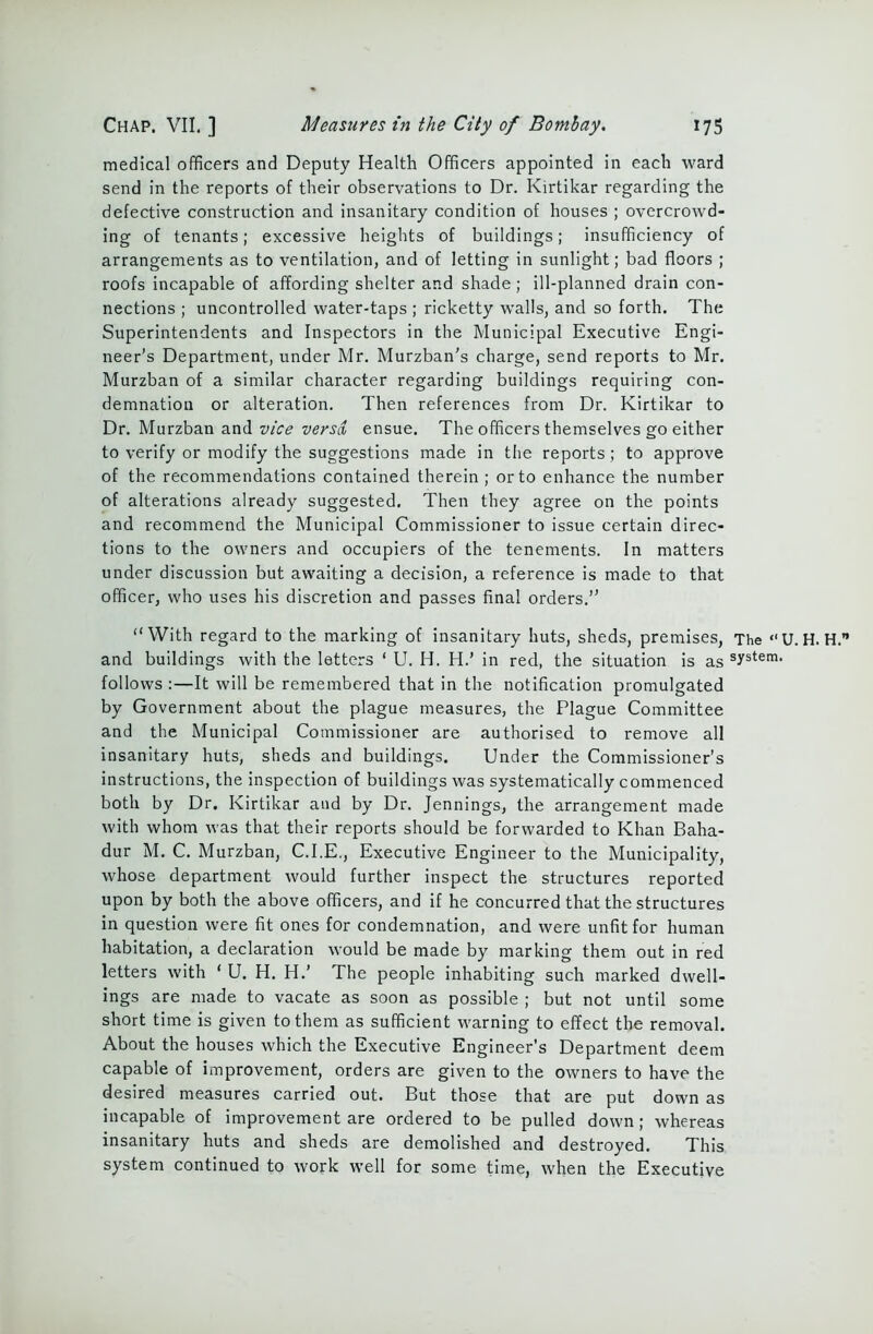 medical officers and Deputy Health Officers appointed in each ward send in the reports of their observations to Dr. Kirtikar regarding the defective construction and insanitary condition of houses ; overcrowd- ing of tenants; excessive heights of buildings; insufficiency of arrangements as to ventilation, and of letting in sunlight; bad floors ; roofs incapable of affording shelter and shade; ill-planned drain con- nections ; uncontrolled water-taps ; ricketty walls, and so forth. The Superintendents and Inspectors in the Municipal Executive Engi- neer’s Department, under Mr. Murzban’s charge, send reports to Mr. Murzban of a similar character regarding buildings requiring con- demnation or alteration. Then references from Dr. Kirtikar to Dr. Murzban and vice versa, ensue. The officers themselves go either to verify or modify the suggestions made in the reports; to approve of the recommendations contained therein ; or to enhance the number of alterations already suggested. Then they agree on the points and recommend the Municipal Commissioner to issue certain direc- tions to the owners and occupiers of the tenements. In matters under discussion but awaiting a decision, a reference is made to that officer, who uses his discretion and passes final orders.” “With regard to the marking of insanitary huts, sheds, premises, The “U. H. H. and buildings with the letters ‘ U. H. H.’ in red, the situation is as system- follows :—It will be remembered that in the notification promulgated by Government about the plague measures, the Plague Committee and the Municipal Commissioner are authorised to remove all insanitary huts, sheds and buildings. Under the Commissioner’s instructions, the inspection of buildings was systematically commenced both by Dr. Kirtikar and by Dr. Jennings, the arrangement made with whom was that their reports should be forwarded to Khan Baha- dur M. C. Murzban, C.I.E., Executive Engineer to the Municipality, whose department would further inspect the structures reported upon by both the above officers, and if he concurred that the structures in question were fit ones for condemnation, and were unfit for human habitation, a declaration would be made by marking them out in red letters with ‘ U. H. H.’ The people inhabiting such marked dwell- ings are made to vacate as soon as possible ; but not until some short time is given to them as sufficient warning to effect the removal. About the houses which the Executive Engineer’s Department deem capable of improvement, orders are given to the owners to have the desired measures carried out. But those that are put down as incapable of improvement are ordered to be pulled down; whereas insanitary huts and sheds are demolished and destroyed. This system continued to work well for some time, when the Executive