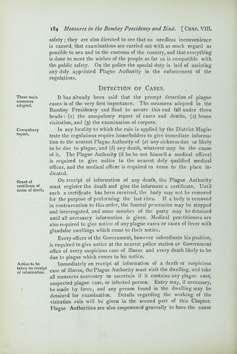 safety ; they are also directed to see that no needless inconvenience is caused, that examinations are carried out with as much regard as possible to sex and to the customs of the country, and that everything is done to meet the wishes of the people so far as is compatible with the public safety. On the police the special duty is laid of assisting any duly appointed Plague Authority in the enforcement of the regulations. Detection of Cases. It has already been said that the prompt detection of plague cases is of the very first importance. The measures adopted in the Bombay Presidency and Sind to secure this end fall under three heads: (1) the compulsory report of cases and deaths, (2) house visitation, and (3) the examination of corpses. In any locality to which the rule is applied by the District Magis- trate the regulations require householders to give immediate informa- tion to the nearest Plague Authority of (a) any sickness due or likely to be due to plague, and (b) any death, whatever may be the cause of it. The Plague Authority (if he be not himself a medical officer) is required to give notice to the nearest duly qualified medical officer, and the medical officer is required to come to the place in- dicated. On receipt of information of any death, the Plague Authority must register the death and give the informant a certificate. Until cause o . sucj1 a certificate has been received, the body may not be removed for the purpose of performing the last rites. If a body is removed in contravention to this order, the funeral procession may be stopped and interrogated, and some member of the party may be detained until all necessary information is given. Medical practitioners are also required to give notice of any plague cases or cases of fever with glandular swellings which come to their notice. Every officer of the Government, however subordinate his position, is required to give notice at the nearest police station or Government office of every suspicious case of illness and every death likely to be due to plague which comes to his notice. Action to be Immediately on receipt of information of a death or suspicious onn^ormatGn^ case of illness, the Plague Authority must visit the dwelling, and take all measures necessary to ascertain if it contains any plague case, suspected plague case, or infected person. Entry may, if necessary, be made by force, and any person found in the dwelling may be detained for examination. Details regarding the working of the visitation rule will be given in the second part of this Chapter. Plague Authorities are also empowered generally to have the cause Three main measures adopted. Compulsory report. Grant of certificate of