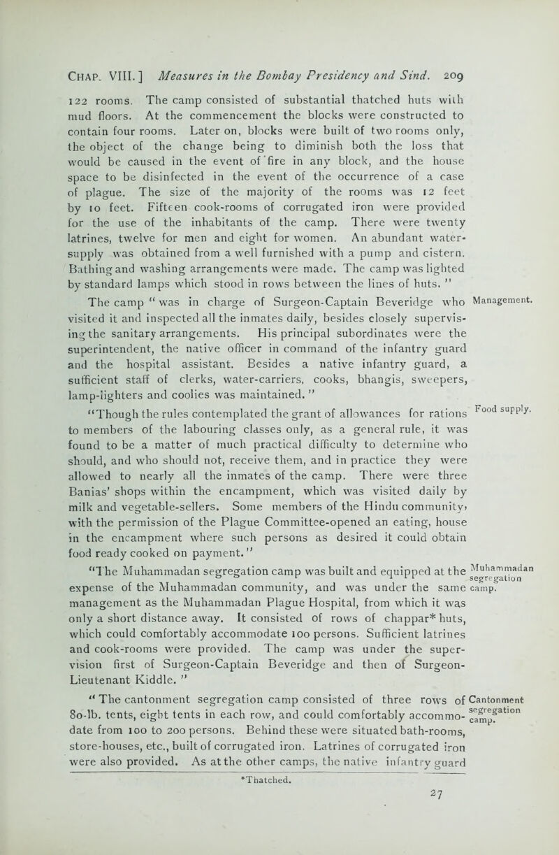 122 rooms. The camp consisted of substantial thatched huts with mud floors. At the commencement the blocks were constructed to contain four rooms. Later on, blocks were built of two rooms only, the object of the change being to diminish both the loss that would be caused in the event of'fire in any block, and the house space to be disinfected in the event of the occurrence of a case of plague. The size of the majority of the rooms was 12 feet by 10 feet. Fifteen cook-rooms of corrugated iron were provided for the use of the inhabitants of the camp. There were twenty latrines, twelve for men and eight for women. An abundant water- supply was obtained from a well furnished with a pump and cistern. Bathing and washing arrangements were made. The camp was lighted by standard lamps which stood in rows between the lines of huts. ” The camp “ was in charge of Surgeon-Captain Beveridge who Management, visited it and inspected all the inmates daily, besides closely supervis- ing the sanitary arrangements. His principal subordinates were the superintendent, the native officer in command of the infantry guard and the hospital assistant. Besides a native infantry guard, a sufficient staff of clerks, water-carriers, cooks, bhangis, sweepers, lamp-lighters and coolies was maintained. ” “Though the rules contemplated the grant of allowances for rations Food supi),y' to members of the labouring classes only, as a general rule, it was found to be a matter of much practical difficulty to determine who should, and who should not, receive them, and in practice they were allowed to nearly all the inmates of the camp. There were three Banias’ shops within the encampment, which was visited daily by milk and vegetable-sellers. Some members of the Hindu community! with the permission of the Plague Committee-opened an eating, house in the encampment where such persons as desired it could obtain food ready cooked on payment.” “The Muhammadan segregation camp was built and equipped at the Muhammadan 00 r 1 1 r segregation expense of the Muhammadan community, and was under the same camp, management as the Muhammadan Plague Hospital, from which it was only a short distance away. It consisted of rows of chappar* huts, which could comfortably accommodate 100 persons. Sufficient latrines and cook-rooms were provided. The camp was under the super- vision first of Surgeon-Captain Beveridge and then of Surgeon- Lieutenant Kiddle. ” “ The cantonment segregation camp consisted of three rows of Cantonment 80-lb. tents, eight tents in each row, and could comfortably accommo- camp?31'0 date from 100 to 200 persons. Behind these were situated bath-rooms, store-houses, etc., built of corrugated iron. Latrines of corrugated iron were also provided. As at the other camps, the native infantry guard ’Thatched. 27