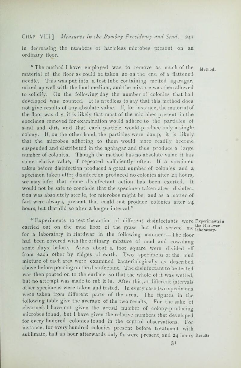 in decreasing the numbers of harmless microbes present on an ordinary floor, “ The method I have employed was to remove as much of the Method material of the floor as could be taken up on the end of a flattened needle. This was put into a test tube containing melted agaragar, mixed up well with the food medium, and the mixture was then allowed to solidify. On the following day the number of colonies that had developed was counted. It is needless to say that this method does not give results of any absolute value. If, for instance, the material of the floor was dry, it is likely that most of the microbes present in the specimen removed for examination would adhere to the particles of sand and dirt, and that each particle would produce only a single colony. If, on the other hand, the particles were damp, it is likely that the microbes adhering to them would more readily become suspended and distributed in the agaragar and thus produce a large number of colonies. Though the method has no absolute value, it has some relative value, if repeated sufficiently often. If a specimen taken before disinfection produced a great number of colonies and a specimen taken after disinfection produced no colonies after 24 hours, we may infer that some disinfectant action has been exerted. It would not be safe to conclude that the specimen taken after disinfec- tion was absolutely sterile, for microbes might be, and as a matter of fact were always, present that could not produce colonies after 24 hours, but that did so after a longer interval.'’ “Experiments to test the action of different disinfectants were Experiments^ carried out on the mud floor of the grass hut that served me laboratory ^ for a laboratory in Hard war in the following manner:—The floor had been covered with the ordinary mixture of mud and cow-dung some days before. Areas about a foot so,uare were divided off from each other by ridges of earth. Two specimens of the mud mixture of each area were examined bacteriologically as described • above before pouring on the disinfectant. The disinfectant to be tested was then poured on to the surface, so that the whole of it was wetted, but no attempt was made to rub it in. After this, at different intervals other specimens were taken and tested. In every case two specimens were taken from different parts of the area. '1 he figures in the following table give the average of the two results. For the sake of clearness I have not given the actual number of colony-producing microbes found, but I have given the relative numbers that developed for every hundred colonies found in the control observations. For instance, for every hundred colonies present before treatment with sublimate, half an hour afterwards only 60 were present and 24 hours Results 31