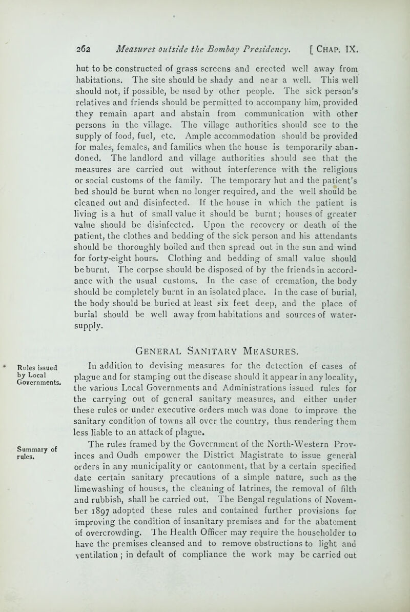hut to be constructed of grass screens and erected well away from habitations. The site should be shady and near a well. This well should not, if possible, be used by other people. The sick person’s relatives and friends should be permitted to accompany him, provided they remain apart and abstain from communication with other persons in the village. The village authorities should see to the supply of food, fuel, etc. Ample accommodation should be provided for males, females, and families when the house is temporarily aban- doned. The landlord and village authorities should see that the measures are carried out without interference with the religious or social customs of the family. The temporary hut and the patient’s bed should be burnt when no longer required, and the well should be cleaned out and disinfected. If the house in which the patient is living is a hut of small value it should be burnt; houses of greater value should be disinfected. Upon the recovery or death of the patient, the clothes and bedding of the sick person and his attendants should be thoroughly boiled and then spread out in the sun and wind for forty-eight hours. Clothing and bedding of small value should be burnt. The corpse should be disposed of by the friends in accord- ance with the usual customs. In the case of cremation, the body should be completely burnt in an isolated place. In the case of burial, the body should be buried at least six feet deep, and the place of burial should be well away from habitations and sources of water- supply. Rules issued by Local Governments. Summary of rules. General Sanitary Measures. In addition to devising measures for the detection of cases of plague and for stamping out the disease should it appear in any locality, the various Local Governments and Administrations issued rules for the carrying out of general sanitary measures, and either under these rules or under executive orders much was done to improve the sanitary condition of towns all over the country, thus rendering them less liable to an attack of plague. The rules framed by the Government of the North-Western Prov- inces and Oudh empower the District Magistrate to issue general orders in any municipality or cantonment, that by a certain specified date certain sanitary precautions of a simple nature, such as the limewashing of houses, the cleaning of latrines, the removal of filth and rubbish, shall be carried out. The Bengal regulations of Novem- ber 1897 adopted these rules and contained further provisions for improving the condition of insanitary premises and for the abatement of overcrowding. The Health Officer may require the householder to have the premises cleansed and to remove obstructions to light and ventilation ; in default of compliance the work may be carried out