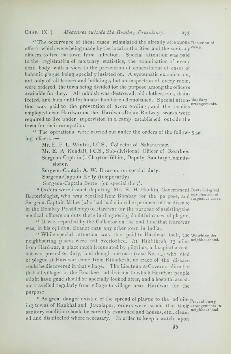 arrangements. e< The occurrence of these cases stimulated the already strenuous Detection ot efforts which were being made by the local authorities and the sanitary caSfc9, officers to free the town from infection. Special attention was paid to the registration of mortuary statistics, the examination of every dead body with a view to the prevention of concealment of cases of bubonic plague being specially insisted on. A systematic examination, not only of all houses and buildings, but an inspection of every room, were ordered, the town being divided for the purpose among the officers available for duty. All rubbish was destroyed, old clothes, etc., disin- fected, and huts unfit for human habitation demolished. Special atten- Sanitary tion was paid to the prevention of overcrowding ; and the coolies employed near Hardwar on the Hardwar-Dehra Railway works were required to live under supervision in a camp established outside the town for their occupation. “ The operations were carried out under the orders of the follow- Staff, ing officers :— Mr. E. F. L. Winter, I.C.S., Collector of Saharanpur. Mr. E. A Kendall, I.C.S., Sub-divisional Officer of Roorkee. Surgeon-Captain J. Chaytor-White, Deputy Sanitary Commis- sioner. Surgeon-Captain A. W. Dawson, on special duty. Surgeon-Captain Kelly (temporarily). Surgeon-Captain Berter (on special duty). “ Orders were issued deputing Mr. E. H. Hankin, Government Bacteriological Bacteriologist, who was recalled from Bombay for the purpose, and exarTl,ati n of Surgeon-Captain Milne (who had had clinical experience of the disease in the Bombay Presidency) to Hardwar for the purpose of assisting the medical officers on duty there in diagnosing doubtful cases of plague. “ It was reported by the Collector on the 2nd June that Hardwar was, in his opinion, cleaner than any other town in India.. “ While special attention was thus paid to Hardwar itself, the Watching the neighbouring places were not overlooked. At Rikhikesh, 13 miles neighbourhood, from Hardwar, a place much frequented by pilgrims, a hospital assist- ant was posted on duty, and though one man (case No. 14) who died' of plague at Hardwar came from Rikhikesh, no trace of the disease could be discovered in that village. The Lieutenant-Governor directed that all villages in che Roorkee subdivision to which Hardwar people might have gone should be specially looked after, and a hospital assist- ant travelled regularly from village to village near Hardwar for the purpose. “ As great danger existed of the spread of plague to the adjoin- prPCaut;onary ing towns of Kankhal and Jawalapur, orders were issued that their arrangements in sanitary condition should be carefully examined and houses, etc., clean- nelShbourllood- ed and disinfected where necessary. In order to keep a watch upon 35