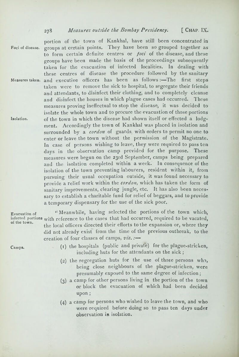 Foci of disease. Measures taken. Isolation. Evacuation of infected portions of the town. Camps. portion of the town of Kankhal, have still been concentrated in groups at certain points. They have been so grouped together as to form certain definite centres or foci of the disease, and these groups have been made the basis of the proceedings subsequently taken for the evacuation of infected localities. In dealing with these centres of disease the procedure followed by the sanitary and executive officers has been as follows :—The first steps taken were to remove the sick to hospital, to segregate their friends and attendants, to disinfect their clothing, and to completely cleanse and disinfect the houses in which plague cases had occurred. These measures proving ineffectual to stop the disease, it was decided to isolate the whole town and to procure the evacuation of those portions of the town in which the disease had shown itself or effected a lodg- ment. Accordingly the town of Kankhal was placed in isolation and surrounded by a cordon of guards with orders to permit no one to enter or leave the town without the permission of the Magistrate. In case of persons wishing to leave, they were required to pass ten days in the observation camp provided for the purpose. These measures were begun on the 23rd September, camps being prepared and the isolation completed within a week. In consequence of the isolation of the town preventing labourers, resident within it, from pursuing their usual occupation outside, it was found necessary to provide a relief work within the cordon, which has taken the form of sanitary improvements, clearing jungle, etc. It has also been neces- sary to establish a charitable fund for relief of beggars, and to provide a temporary dispensary for the use of the sick poor. “ Meanwhile, having selected the portions of the town which, with reference to the cases that had occurred, required to be vacated, the local officers directed their efforts to the expansion or, where they did not already exist from the time of the previous outbreak, to the creation of four classes of camps, viz.:— (1) the hospitals (public and private) for the plague-stricken, including huts for the attendants on the sick ; (2) the segregation huts for the use of those persons who, being close neighbours of the plague-stricken, were presumably exposed to the same degree of infection; (3) a camp for other persons living in the portion of the town or block the evacuation of which had been decided upon ; (4) a camp for persons who wished to leave the town, and who were required before doing so to pass ten days under observation in isolation.