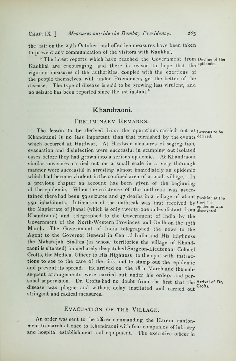 the fair on the 25th October, and effective measures have been taken to prevent any communication of the visitors with Kankhal. “ The latest reports which have reached the Government from Decline of tha Kankhal are encouraging, and there is reason to hope that the ePldemic- vigorous measures of the authorities, coupled with the exertions of the people themselves, will, under Providence, get the better of the disease. The type of disease is said to be growing less virulent, and no seizure has been reported since the 1st instant.'” Khandraoni. Preliminary Remarks. The lesson to be derived from the operations carried out at Lessons to be Khandraoni is no less important than that furnished by the events denved- which occurred at Hardwar. At Hardwar measures of segregation, evacuation and disinfection were successful in stamping out isolated cases before they had grown into a serious epidemic. At Khandraoni similar measures carried out on a small scale in a very thorough manner were successful in arresting almost immediately an epidemic which had become virulent in the confined area of a small village. „ In a previous chapter an account has been given of the beginning of the epidemic. When the existence of the outbreak was ascer- tained there had been 59 seizures and 47 deaths in a village of about Position at the 550 inhabitants. Intimation of the outbreak was first received by tin.ie thf the Magistrate of Jhansi (which is only twenty-one miles distant from dfscoJeredT** Khandraoni) and telegraphed to the Government of India by the Government of the North-Western Provinces and Oudh on the 15th March. The Government of India telegraphed the news to the Agent to the Governor General in Central India and His Highness the Maharajah Sindhia (in whose territories the village of Khand- raoni is situated) immediately despatched Surgeon-Lieutenant-Colonel Crofts, the Medical Officer to His Highness, to the spot with instruc- tions to see to the care of the sick and to stamp out the epidemic and prevent its spread. He arrived on the 18th March and the sub- sequent arrangements were carried out under his orders and per- sonal supervision. Dr. Crofts had no doubt from the first that the Arrival of Dr. disease was plague and without delay instituted and carried out Crofts* stringent and radical measures. Evacuation of the Village. An order was sent to the officer commanding the Karera canton- ment to march at once to Khandraoni with four companies of infantry and hospital establishment and equipment. The executive officer in