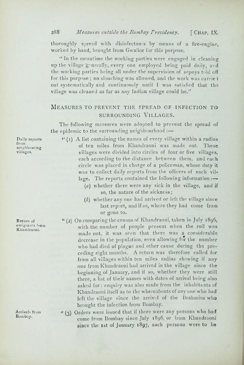 Daily reports from neighbouring villages. Return of emigrants from Khandraoni. Arrivals from Bombay. 288 Measures outside the Bombay Presidency. [ Chap. IX. thoroughly spread with disinfectan's by means of a fire-engine, worked by hand, brought from Gwalior for this purpose. “ In the meantime the working parties were engaged in cleanin up the village generally, every one employed being paid daily, ar the working parties being all under the supervision of sepoys told o for this purpose ; no slouching was allowed, and the work was carrie i out systematically and continuously until I was satisfied that the village was cleaned as far as any Indian village could be.1' Measures to prevent the spread of infection to SURROUNDING VILLAGES. The following measures were adopted to prevent the spread of the epidemic to the surrounding neighbourhood :— “ (1) A list containing the names of every village within a radius of ten miles from Khandraoni was made out. These villages were divided into circles of four or five villages, each according to the distance between them, and each circle was placed in charge of a policeman, whose duty it was to collect daily reports from the officers of each vil- lage. The reports contained the following information :—■ (a) whether there were any sick in the village, and if so, the nature of the sickness ; (3) whether any one had arrived or left the village since last report, and if so, where they had come from or gone to. “(2) On comparing the census of Khandraoni, taken in July 1896, with the number of people present when the roll was made out, it was seen that there was a considerable decrease in the population, even allowing for the number who had died of plague and other cause during the pre- ceding eight months. A return was therefore called for from all villages within ten miles radius showing if any one from Khandraoni had arrived in the village since the beginning of January, and if so, whether they were still there, a list of their names with dates of arrival being also asked for : enquiry was also made from the inhabitants of Khandraoni itself as to the whereabouts of any one who had left the village since the arrival of the Brahmins who brought the infection from Bombay. u (3) Orders were issued that if there were any persons who had come from Bombay since July 1896, or from Khandraoni since the 1st of January 1897, such persons were to be =R a. crq