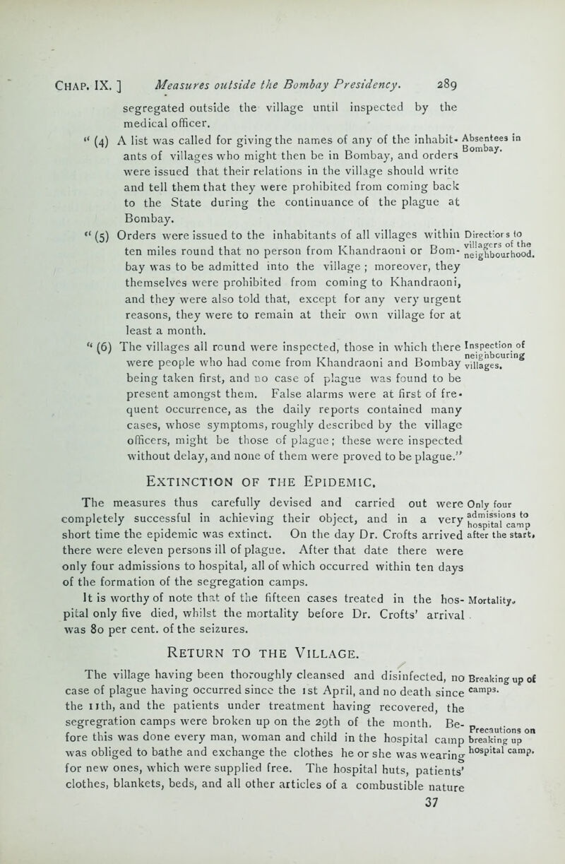 segregated outside the village until inspected by the medical officer. “ (4) A list was called for giving the names of any of the inhabit- Absentees in ants of villages who might then be in Bombay, and orders were issued that their relations in the village should write and tell them that they were prohibited from coming back to the State during the continuance of the plague at Bombay. “(5) Orders were issued to the inhabitants of all villages within Directiorslo ten miles round that no person from Khandraoni or Bom- neighbourhood. bay was to be admitted into the village ; moreover, they themselves were prohibited from coming to Khandraoni, and they were also told that, except for any very urgent reasons, they were to remain at their own village for at least a month. “ (6) The villages all round were inspected, those in which there Inspection of were people who had come from Khandraoni and Bombay vu'iages.^'0^ being taken first, and no case of plague was found to be present amongst them. False alarms were at first of fre- quent occurrence, as the daily reports contained many cases, whose symptoms, roughly described by the village officers, might be those of plague; these were inspected without delay, and none of them were proved to be plague. Extinction of the Epidemic, The measures thus carefully devised and carried out were Only four completely successful in achieving their object, and in a very hospita^camp short time the epidemic was extinct. On the day Dr. Crofts arrived after the start, there were eleven persons ill of plague. After that date there were only four admissions to hospital, all of which occurred within ten days of the formation of the segregation camps. It is worthy of note that of the fifteen cases treated in the hos- Mortality, pital only five died, whilst the mortality before Dr. Crofts’ arrival was 80 per cent, of the seizures. Return to the Village. The village having been thoroughly cleansed and disinfected, no Breaking up of case of plague having occurred since the 1st April, and no death since camPs- the nth, and the patients under treatment having recovered, the segregration camps were broken up on the 29th of the month. Be- , .. . , , , ., , . Precautions on fore this was done every man, woman and chdd in the hospital camp breaking up was obliged to bathe and exchange the clothes he or she was wearing hosPitaI camP* for new ones, which were supplied free. The hospital huts, patients' clothes, blankets, beds, and all other articles of a combustible nature 37