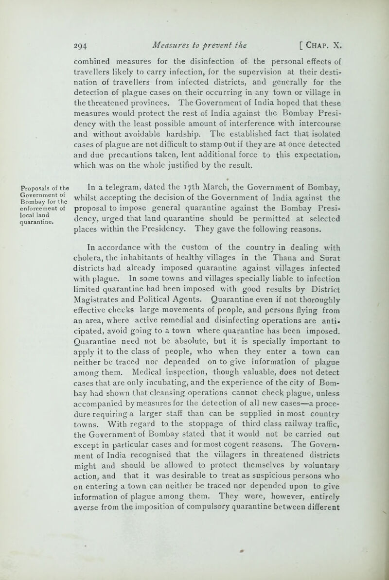 combined measures for the disinfection of the personal effects of travellers likely to carry infection, for the supervision at their desti- nation of travellers from infected districts, and generally for the detection of plague cases on their occurring in any town or village in the threatened provinces. The Government of India hoped that these measures would protect the rest of India against the Bombay Presi- dency with the least possible amount of interference with intercourse and without avoidable hardship. The established fact that isolated cases of plague are not difficult to stamp out if they are at once detected and due precautions taken, lent additional force to this expectation, which was on the whole justified by the result. Proposals of the Government of Bombay for the enforcement of local land quarantine. In a telegram, dated the 17th March, the Government of Bombay, whilst accepting the decision of the Government of India against the proposal to impose general quarantine against the Bombay Presi- dency, urged that land quarantine should be permitted at selected places within the Presidency. They gave the following reasons. In accordance with the custom of the country in dealing with cholera, the inhabitants of healthy villages in the Thana and Surat districts had already imposed quarantine against villages infected with plague. In some towns and villages specially liable to infection limited quarantine had been imposed with good results by District Magistrates and Political Agents. Quarantine even if not thoroughly effective checks large movements of people, and persons flying from an area, where active remedial and disinfecting operations are anti- cipated, avoid going to a town where quarantine has been imposed. Quarantine need not be absolute, but it is specially important to apply it to the class of people, who when they enter a town can neither be traced nor depended on to give information of plague among them. Medical inspection, though valuable, does not detect cases that are only incubating, and the experience of the city of Bom- bay had shown that cleansing operations cannot check plague, unless accompanied by measures for the detection of all new cases—a proce- dure requiring a larger staff than can be supplied inmost country towns. With regard to the stoppage of third class railway traffic, the Government of Bombay stated that it would not be carried out except in particular cases and for most cogent reasons. The Govern- ment of India recognised that the villagers in threatened districts might and should be allowed to protect themselves by voluntary action, and that it was desirable to treat as suspicious persons who on entering a town can neither be traced nor depended upon to give information of plague among them. They were, however, entirely averse from the imposition of compulsory quarantine between different \