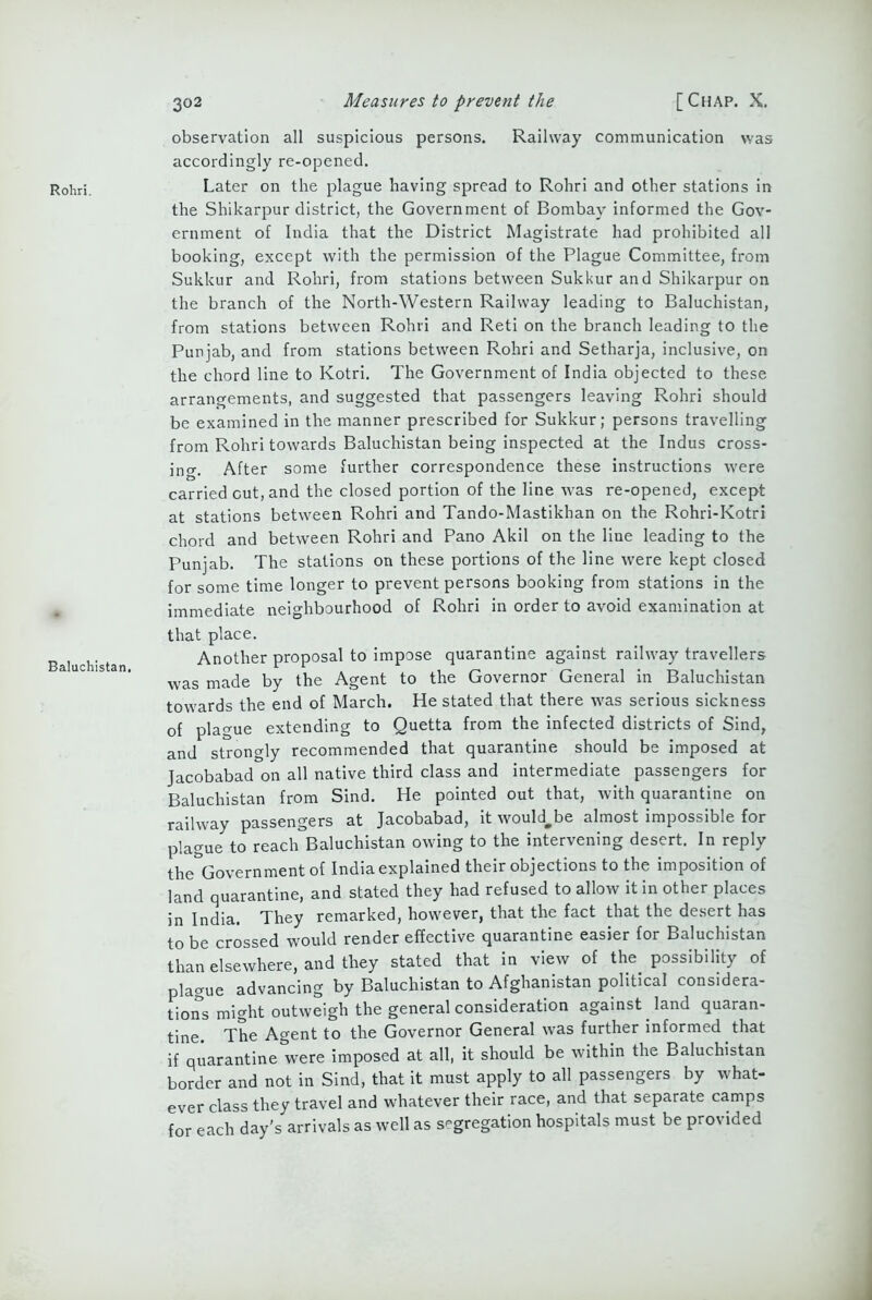 Rohri. Baluchistan. 302 Measures to prevent the [Chap. X. observation all suspicious persons. Railway communication was accordingly re-opened. Later on the plague having spread to Rohri and other stations in the Shikarpur district, the Government of Bombay informed the Gov- ernment of India that the District Magistrate had prohibited all booking, except with the permission of the Plague Committee, from Sukkur and Rohri, from stations between Sukkur and Shikarpur on the branch of the North-Western Railway leading to Baluchistan, from stations between Rohri and Reti on the branch leading to the Punjab, and from stations between Rohri and Setharja, inclusive, on the chord line to Kotri. The Government of India objected to these arrangements, and suggested that passengers leaving Rohri should be examined in the manner prescribed for Sukkur; persons travelling from Rohri towards Baluchistan being inspected at the Indus cross- ing. After some further correspondence these instructions were carried cut, and the closed portion of the line was re-opened, except at stations between Rohri and Tando-Mastikhan on the Rohri-Kotri chord and between Rohri and Pano Akil on the line leading to the Punjab. The stations on these portions of the line were kept closed for some time longer to prevent persons booking from stations in the immediate neighbourhood of Rohri in order to avoid examination at that place. Another proposal to impose quarantine against railway travellers was made by the Agent to the Governor General in Baluchistan towards the end of March. He stated that there was serious sickness of plague extending to Quetta from the infected districts of Sind, and strongly recommended that quarantine should be imposed at Jacobabad on all native third class and intermediate passengers for Baluchistan from Sind. He pointed out that, with quarantine on railway passengers at Jacobabad, it would-be almost impossible for plague to reach Baluchistan owing to the intervening desert. In reply the Government of India explained their objections to the imposition of land quarantine, and stated they had refused to allow it in other places in India. They remarked, however, that the fact that the desert has to be crossed would render effective quarantine easier for Baluchistan than elsewhere, and they stated that in view of the possibility of plague advancing by Baluchistan to Afghanistan political considera- tions might outweigh the general consideration against land quaran- tine. The Agent to the Governor General was further informed that if quarantine were imposed at all, it should be within the Baluchistan border and not in Sind, that it must apply to all passengers by what- ever class they travel and whatever their race, and that separate camps for each day's arrivals as well as segregation hospitals must be provided