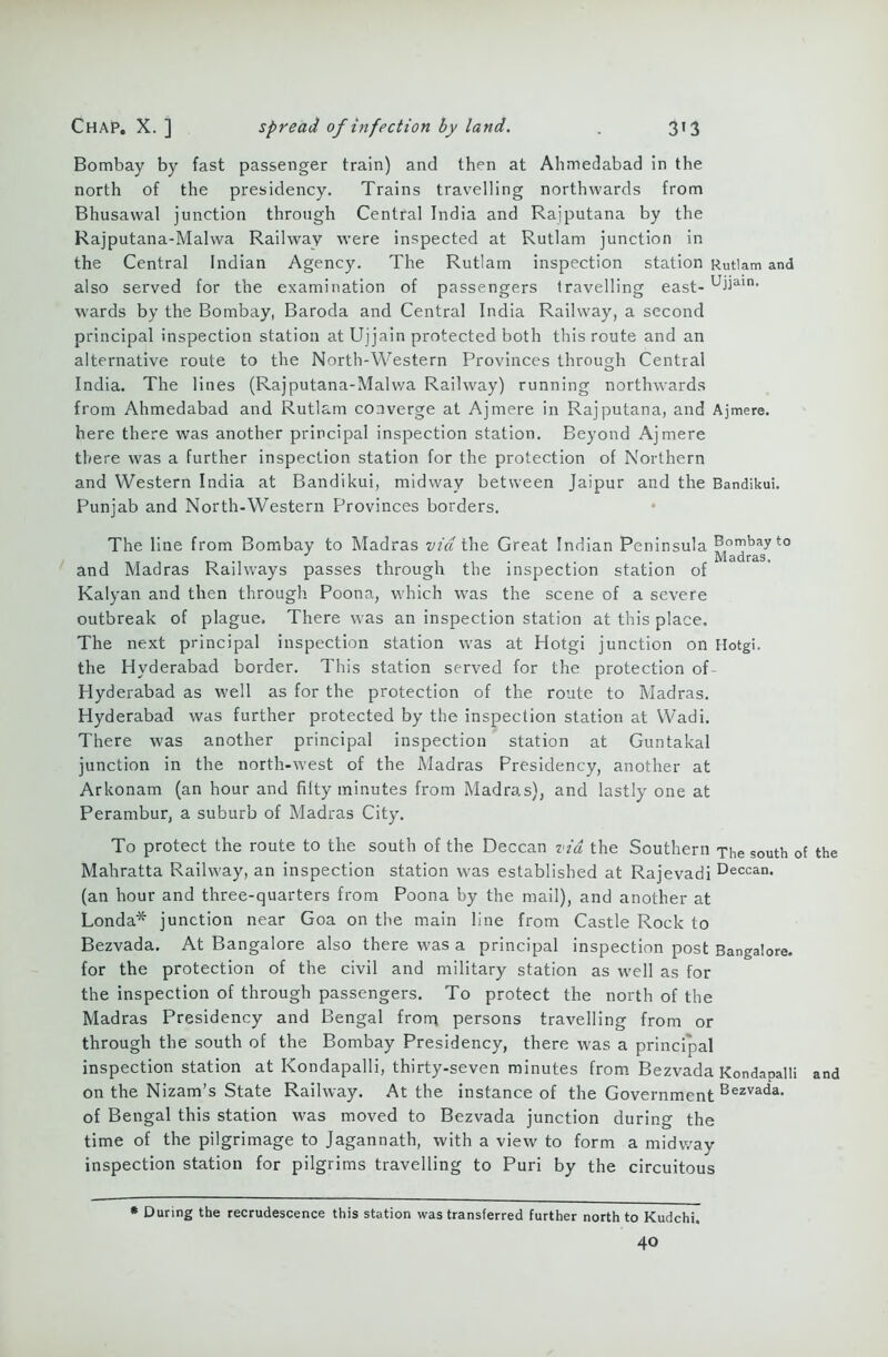 Bombay by fast passenger train) and then at Ahmedabad in the north of the presidency. Trains travelling northwards from Bhusawal junction through Central India and Rajputana by the Rajputana-Malwa Railway were inspected at Rutlam junction in the Central Indian Agency. The Rutlam inspection station Rutlam and also served for the examination of passengers travelling east- uiiain- wards by the Bombay, Baroda and Central India Railway, a second principal inspection station at Ujjain protected both this route and an alternative route to the North-Western Provinces through Central India. The lines (Rajputana-Malwa Railway) running northwards from Ahmedabad and Rutlam converge at Ajmere in Rajputana, and Ajmere. here there was another principal inspection station. Beyond Ajmere there was a further inspection station for the protection of Northern and Western India at Bandikui, midway between Jaipur and the Bandikui. Punjab and North-Western Provinces borders. The line from Bombay to Madras via the Great Indian Peninsula Bombay to J Madras, and Madras Railways passes through the inspection station of Kalyan and then through Poona, which was the scene of a severe outbreak of plague. There was an inspection station at this place. The next principal inspection station was at Hotgi junction on Hotgi. the Hyderabad border. This station served for the protection of Hyderabad as well as for the protection of the route to Madras. Hyderabad was further protected by the inspection station at Wadi. There was another principal inspection station at Guntakal junction in the north-west of the Madras Presidency, another at Arkonam (an hour and fiity minutes from Madras), and lastly one at Perambur, a suburb of Madras City. To protect the route to the south of the Deccan via the Southern The south of the Mahratta Railway, an inspection station was established at Rajevadi Deccan< (an hour and three-quarters from Poona by the mail), and another at Londa* junction near Goa on the main line from Castle Rock to Bezvada. At Bangalore also there was a principal inspection post Bangalore, for the protection of the civil and military station as well as for the inspection of through passengers. To protect the north of the Madras Presidency and Bengal from persons travelling from or through the south of the Bombay Presidency, there was a principal inspection station at Kondapalli, thirty-seven minutes from Bezvada Kondapalli and on the Nizam’s State Railway. At the instance of the Government Bezvada- of Bengal this station was moved to Bezvada junction during the time of the pilgrimage to Jagannath, with a view to form a midway inspection station for pilgrims travelling to Puri by the circuitous * During the recrudescence this station was transferred further north to Kudchi. 40