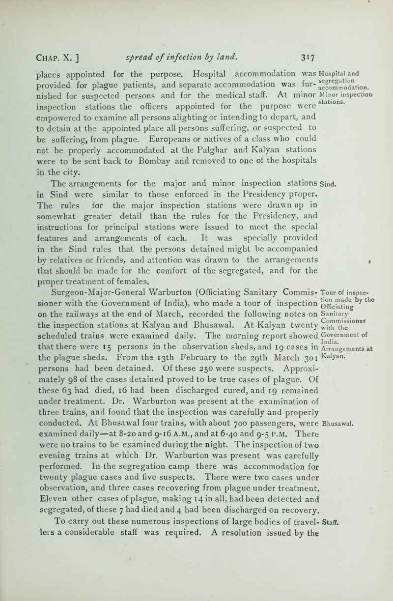 places appointed for the purpose. Hospital accommodation was Hospital and provided for plague patients, and separate accommodation was fur- Accommodation, nished for suspected persons and for the medical staff. At minor Minor inspection inspection stations the officers appointed for the purpose were empowered to examine all persons alighting or intending to depart, and to detain at the appointed place all persons suffering, or suspected to be suffering, from plague. Europeans or natives of a class who could not be properly accommodated at the Palghar and Kalyan stations were to be sent back to Bombay and removed to one of the hospitals in the city. The arrangements for the major and minor inspection stations Sind, in Sind were similar to those enforced in the Presidency proper. The rules for the major inspection stations were drawn up in somewhat greater detail than the rules for the Presidency, and instructions for principal stations were issued to meet the special features and arrangements of each. It was specially provided in the Sind rules that the persons detained might be accompanied by relatives or friends, and attention was drawm to the arrangements t that should be made for the comfort of the segregated, and for the proper treatment of females, Surgeon-Major-General Warburton (Officiating Sanitary Commis- Tour of inspec- sioner with the Government of India), who made a tour of inspection offjciAtrIgth& on the railways at the end of March, recorded the following notes on Sanitary the inspection stations at Kalyan and Bhusawal. At Kalyan twmnty whh™heS1°ner scheduled trains were examined daily. The morning report showed Government of that there were 15 persons in the observation sheds, and 19 cases in Arrangements at the plague sheds. From the 13th February to the 29th March 301 Kalyan. persons had been detained. Of these 250 were suspects. Approxi- mately 98 of the cases detained proved to be true cases of plague. Of these 63 had died, 16 had been discharged cured, and 19 remained under treatment. Dr. Warburton was present at the examination of three trains, and found that the inspection was carefully and properly conducted. At Bhusawal four trains, with about 700 passengers, were Bhusawal. examined daily—at 8-20 and 9-16 A.M., and at 6-40 and 9-5 P.M. There were no trains to be examined during the night. The inspection of two evening trains at which Dr. Warburton was present was carefully performed. In the segregation camp there was accommodation for twenty plague cases and five suspects. There were tw'o cases under observation, and three cases recovering from plague under treatment. Eleven other cases of plague, making 14 in all, had been detected and segregated, of these 7 had died and 4 had been discharged on recovery. To carry out these numerous inspections of large bodies of travel- Staff, lers a considerable staff was required. A resolution issued by the